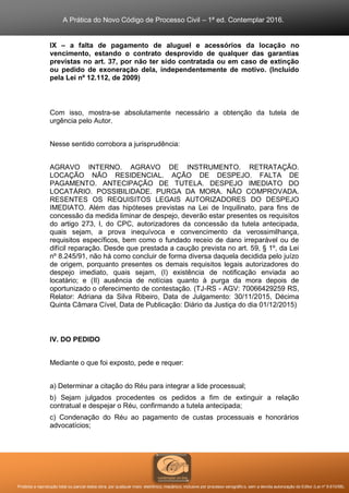 A Prática do Novo Código de Processo Civil – 1ª ed. Contemplar 2016.
Proibida a reprodução total ou parcial desta obra, por qualquer meio: eletrônico, mecânico, inclusive por processo xerográfico, sem a devida autorização do Editor (Lei nº 9.610/98).
IX – a falta de pagamento de aluguel e acessórios da locação no
vencimento, estando o contrato desprovido de qualquer das garantias
previstas no art. 37, por não ter sido contratada ou em caso de extinção
ou pedido de exoneração dela, independentemente de motivo. (Incluído
pela Lei nº 12.112, de 2009)
Com isso, mostra-se absolutamente necessário a obtenção da tutela de
urgência pelo Autor.
Nesse sentido corrobora a jurisprudência:
AGRAVO INTERNO. AGRAVO DE INSTRUMENTO. RETRATAÇÃO.
LOCAÇÃO NÃO RESIDENCIAL. AÇÃO DE DESPEJO. FALTA DE
PAGAMENTO. ANTECIPAÇÃO DE TUTELA. DESPEJO IMEDIATO DO
LOCATÁRIO. POSSIBILIDADE. PURGA DA MORA. NÃO COMPROVADA.
RESENTES OS REQUISITOS LEGAIS AUTORIZADORES DO DESPEJO
IMEDIATO. Além das hipóteses previstas na Lei de Inquilinato, para fins de
concessão da medida liminar de despejo, deverão estar presentes os requisitos
do artigo 273, I, do CPC, autorizadores da concessão da tutela antecipada,
quais sejam, a prova inequívoca e convencimento da verossimilhança,
requisitos específicos, bem como o fundado receio de dano irreparável ou de
difícil reparação. Desde que prestada a caução prevista no art. 59, § 1º, da Lei
nº 8.245/91, não há como concluir de forma diversa daquela decidida pelo juízo
de origem, porquanto presentes os demais requisitos legais autorizadores do
despejo imediato, quais sejam, (I) existência de notificação enviada ao
locatário; e (II) ausência de notícias quanto à purga da mora depois de
oportunizado o oferecimento de contestação. (TJ-RS - AGV: 70066429259 RS,
Relator: Adriana da Silva Ribeiro, Data de Julgamento: 30/11/2015, Décima
Quinta Câmara Cível, Data de Publicação: Diário da Justiça do dia 01/12/2015)
IV. DO PEDIDO
Mediante o que foi exposto, pede e requer:
a) Determinar a citação do Réu para integrar a lide processual;
b) Sejam julgados procedentes os pedidos a fim de extinguir a relação
contratual e despejar o Réu, confirmando a tutela antecipada;
c) Condenação do Réu ao pagamento de custas processuais e honorários
advocatícios;
 