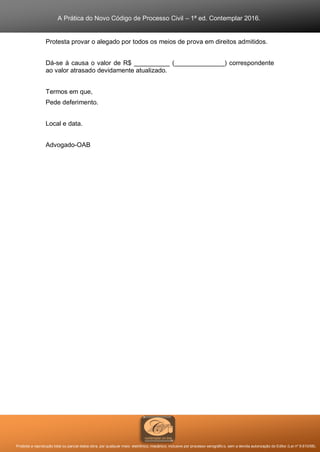 A Prática do Novo Código de Processo Civil – 1ª ed. Contemplar 2016.
Proibida a reprodução total ou parcial desta obra, por qualquer meio: eletrônico, mecânico, inclusive por processo xerográfico, sem a devida autorização do Editor (Lei nº 9.610/98).
Protesta provar o alegado por todos os meios de prova em direitos admitidos.
Dá-se à causa o valor de R$ __________ (______________) correspondente
ao valor atrasado devidamente atualizado.
Termos em que,
Pede deferimento.
Local e data.
Advogado-OAB
 