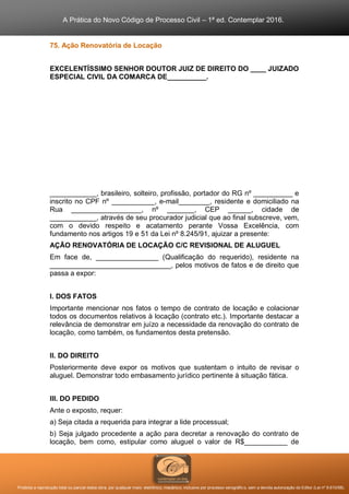 A Prática do Novo Código de Processo Civil – 1ª ed. Contemplar 2016.
Proibida a reprodução total ou parcial desta obra, por qualquer meio: eletrônico, mecânico, inclusive por processo xerográfico, sem a devida autorização do Editor (Lei nº 9.610/98).
75. Ação Renovatória de Locação
EXCELENTÍSSIMO SENHOR DOUTOR JUIZ DE DIREITO DO ____ JUIZADO
ESPECIAL CIVIL DA COMARCA DE__________.
____________, brasileiro, solteiro, profissão, portador do RG nº __________ e
inscrito no CPF nº ___________, e-mail________, residente e domiciliado na
Rua __________________, nº _______, CEP ______, cidade de
____________, através de seu procurador judicial que ao final subscreve, vem,
com o devido respeito e acatamento perante Vossa Excelência, com
fundamento nos artigos 19 e 51 da Lei nº 8.245/91, ajuizar a presente:
AÇÃO RENOVATÓRIA DE LOCAÇÃO C/C REVISIONAL DE ALUGUEL
Em face de, ________________ (Qualificação do requerido), residente na
_______________________________, pelos motivos de fatos e de direito que
passa a expor:
I. DOS FATOS
Importante mencionar nos fatos o tempo de contrato de locação e colacionar
todos os documentos relativos à locação (contrato etc.). Importante destacar a
relevância de demonstrar em juízo a necessidade da renovação do contrato de
locação, como também, os fundamentos desta pretensão.
II. DO DIREITO
Posteriormente deve expor os motivos que sustentam o intuito de revisar o
aluguel. Demonstrar todo embasamento jurídico pertinente à situação fática.
III. DO PEDIDO
Ante o exposto, requer:
a) Seja citada a requerida para integrar a lide processual;
b) Seja julgado procedente a ação para decretar a renovação do contrato de
locação, bem como, estipular como aluguel o valor de R$___________ de
 
