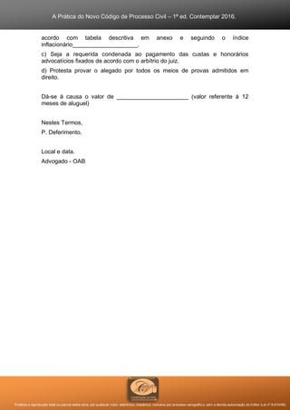 A Prática do Novo Código de Processo Civil – 1ª ed. Contemplar 2016.
Proibida a reprodução total ou parcial desta obra, por qualquer meio: eletrônico, mecânico, inclusive por processo xerográfico, sem a devida autorização do Editor (Lei nº 9.610/98).
acordo com tabela descritiva em anexo e seguindo o índice
inflacionário____________________.
c) Seja a requerida condenada ao pagamento das custas e honorários
advocatícios fixados de acordo com o arbítrio do juiz.
d) Protesta provar o alegado por todos os meios de provas admitidos em
direito.
Dá-se à causa o valor de ______________________ (valor referente à 12
meses de aluguel)
Nestes Termos,
P. Deferimento.
Local e data.
Advogado - OAB
 