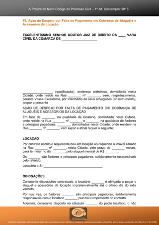A Prática do Novo Código de Processo Civil – 1ª ed. Contemplar 2016.
Proibida a reprodução total ou parcial desta obra, por qualquer meio: eletrônico, mecânico, inclusive por processo xerográfico, sem a devida autorização do Editor (Lei nº 9.610/98).
76. Ação de Despejo por Falta de Pagamento c/c Cobrança de Aluguéis e
Acessórios da Locação
EXCELENTÍSSIMO SENHOR DOUTOR JUIZ DE DIREITO DA ____ VARA
CÍVEL DA COMARCA DE ____________________
_________________ (qualificação), endereço eletrônico, domiciliado nesta
Cidade, onde reside na Rua _______ nº _______, vem, respeitosamente,
perante Vossa Excelência, por intermédio de seus advogados (ut instrumento),
propor a presente
AÇÃO DE DESPEJO POR FALTA DE PAGAMENTO C/C COBRANÇA DE
ALUGUÉIS E ACESSÓRIOS DA LOCAÇÃO
Em face de _______, na qualidade de locatário, domiciliado nesta Cidade,
onde reside na Rua _______ nº _______ e _______, na qualidade de fiadores
e principais pagadores, _______, domiciliados nesta Cidade, onde residem na
Rua _______ nº _______, vem expor e afinal requer o seguinte:
LOCAÇÃO
Por contrato escrito o requerente deu em locação ao requerido o imóvel situado
na Rua _______ nº _______, nesta Cidade, pelo prazo de _______ meses,
para terminar no dia _______, pelo aluguel mensal de R$ _______.
Os _______ são fiadores e principais pagadores, solidariamente responsáveis
pelo referido.
Locatário o Sr _________________________________
OBRIGAÇÕES
Consoante disposições contratuais, o locatário _______ é obrigado a pagar o
aluguel e acessórios da locação impreterivelmente até o último dia do mês
vencido.
Por sua vez, os fiadores _______ são principais pagadores, solidariamente
responsáveis com o locatário _______ pelo fiel cumprimento do contrato.
Ademais, consoante disposto na cláusula _______ do pacto locatício, o não
 