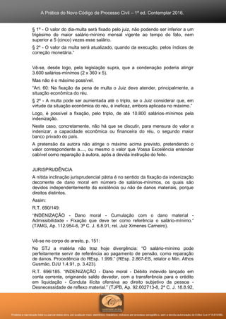 A Prática do Novo Código de Processo Civil – 1ª ed. Contemplar 2016.
Proibida a reprodução total ou parcial desta obra, por qualquer meio: eletrônico, mecânico, inclusive por processo xerográfico, sem a devida autorização do Editor (Lei nº 9.610/98).
§ 1º - O valor do dia-multa será fixado pelo juiz, não podendo ser inferior a um
trigésimo do maior salário-mínimo mensal vigente ao tempo do fato, nem
superior a 5 (cinco) vezes esse salário.
§ 2º - O valor da multa será atualizado, quando da execução, pelos índices de
correção monetária.”
Vê-se, desde logo, pela legislação supra, que a condenação poderia atingir
3.600 salários-mínimos (2 x 360 x 5).
Mas não é o máximo possível.
“Art. 60: Na fixação da pena de multa o Juiz deve atender, principalmente, a
situação econômica do réu.
§ 2º - A multa pode ser aumentada até o triplo, se o Juiz considerar que, em
virtude da situação econômica do réu, é ineficaz, embora aplicada no máximo.”
Logo, é possível a fixação, pelo triplo, de até 10.800 salários-mínimos pela
indenização.
Neste caso, concretamente, não há que se discutir, para mensura do valor a
indenizar, a capacidade econômica ou financeira do réu, o segundo maior
banco privado do país.
A pretensão da autora não atinge o máximo acima previsto, pretendendo o
valor correspondente a...., ou mesmo o valor que Vossa Excelência entender
cabível como reparação à autora, após a devida instrução do feito.
JURISPRUDÊNCIA
A nítida inclinação jurisprudencial pátria é no sentido da fixação da indenização
decorrente de dano moral em número de salários-mínimos, os quais são
devidos independentemente da existência ou não de danos materiais, porque
direitos distintos.
Assim:
R.T. 690/149:
“INDENIZAÇÃO - Dano moral - Cumulação com o dano material -
Admissibilidade - Fixação que deve ter como referência o salário-mínimo.”
(TAMG, Ap. 112.954-6, 3ª C. J. 6.8.91, rel. Juiz Ximenes Carneiro).
Vê-se no corpo do aresto, p. 151:
No STJ a matéria não traz hoje divergência: “O salário-mínimo pode
perfeitamente servir de referência ao pagamento de pensão, como reparação
de danos. Procedência do REsp. 1.999.” (REsp. 2.867-ES, relator o Min. Athos
Gusmão, DJU 1.4.91, p. 3.423).
R.T. 696/185. “INDENIZAÇÃO - Dano moral - Débito indevido lançado em
conta corrente, originando saldo devedor, com a transferência para o crédito
em liquidação - Conduta ilícita ofensiva ao direito subjetivo da pessoa -
Desnecessidade de reflexo material.” (TJPB, Ap. 92.002713-8, 2ª C. J. 18.8.92,
 