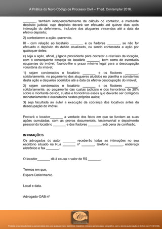 A Prática do Novo Código de Processo Civil – 1ª ed. Contemplar 2016.
Proibida a reprodução total ou parcial desta obra, por qualquer meio: eletrônico, mecânico, inclusive por processo xerográfico, sem a devida autorização do Editor (Lei nº 9.610/98).
_______, também independentemente de cálculo do contador, e mediante
depósito judicial, cujo depósito deverá ser efetuado até quinze dias após
intimação do deferimento, inclusive dos alugueres vincendos até a data do
efetivo depósito;
2) contestarem a ação, querendo.
III - com relação ao locatário _______ e os fiadores _______, se não for
efetuado o depósito do débito atualizado, ou sendo contestada a ação por
quaisquer deles:
c) seja a ação, afinal, julgada procedente para decretar a rescisão da locação,
com o consequente despejo do locatário _______, bem como de eventuais
ocupantes do imóvel, fixando-lhe o prazo mínimo legal para a desocupação
voluntária do imóvel;
1) sejam condenados o locatário _______ e os fiadores _______,
solidariamente, no pagamento dos alugueres aludidos na planilha e constantes
desta ação e daqueles ocorridos até a data da efetiva desocupação do imóvel;
2) sejam condenados o locatário _______ e os fiadores _______,
solidariamente, ao pagamento das custas judiciais e dos honorários de 20%
sobre o montante devido, custas e honorários esses que deverão ser corrigidos
monetariamente e executados nestes próprios autos;
3) seja facultada ao autor a execução da cobrança dos locativos antes da
desocupação do imóvel.
Provará o locador_______ a verdade dos fatos em que se fundam as suas
ações cumuladas, com as provas documentais, testemunhal e depoimento
pessoal do locatário _______ e dos fiadores _______, sob pena de confissão.
INTIMAÇÕES
Os advogados do autor _______ receberão todas as intimações no seu
escritório situado na Rua _______ nº _______, telefone _______, endereço
eletrônico e fax _______.
O locador_______ dá à causa o valor de R$ _______.
Termos em que,
Espera Deferimento.
Local e data.
Advogado-OAB nº
 