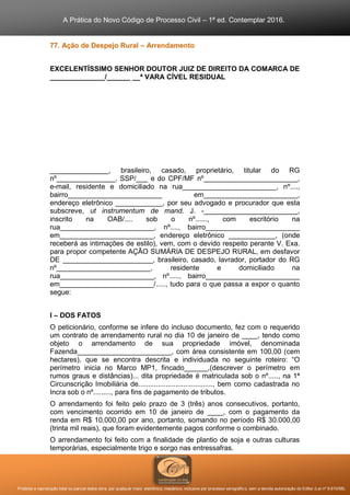 A Prática do Novo Código de Processo Civil – 1ª ed. Contemplar 2016.
Proibida a reprodução total ou parcial desta obra, por qualquer meio: eletrônico, mecânico, inclusive por processo xerográfico, sem a devida autorização do Editor (Lei nº 9.610/98).
77. Ação de Despejo Rural – Arrendamento
EXCELENTÍSSIMO SENHOR DOUTOR JUIZ DE DIREITO DA COMARCA DE
______________/______ __ª VARA CÍVEL RESIDUAL
_______________, brasileiro, casado, proprietário, titular do RG
nº_______________, SSP/___ e do CPF/MF nº________________________,
e-mail, residente e domiciliado na rua________________________, nº....,
bairro________________________ em________________________,
endereço eletrônico ____________, por seu advogado e procurador que esta
subscreve, ut instrumentum de mand. J. -________________________,
inscrito na OAB/.... sob o nº......, com escritório na
rua________________________, nº...., bairro________________________
em________________________, endereço eletrônico ____________, (onde
receberá as intimações de estilo), vem, com o devido respeito perante V. Exa.
para propor competente AÇÃO SUMÁRIA DE DESPEJO RURAL, em desfavor
DE _______________________, brasileiro, casado, lavrador, portador do RG
nº________________________, residente e domiciliado na
rua________________________, nº....., bairro________________________
em________________________/....., tudo para o que passa a expor o quanto
segue:
I – DOS FATOS
O peticionário, conforme se infere do incluso documento, fez com o requerido
um contrato de arrendamento rural no dia 10 de janeiro de ____, tendo como
objeto o arrendamento de sua propriedade imóvel, denominada
Fazenda________________________, com área consistente em 100,00 (cem
hectares), que se encontra descrita e individuada no seguinte roteiro: “O
perímetro inicia no Marco MP1, fincado______,(descrever o perímetro em
rumos graus e distâncias)... dita propriedade é matriculada sob o nº....., na 1ª
Circunscrição Imobiliária de......................................, bem como cadastrada no
Incra sob o nº........., para fins de pagamento de tributos.
O arrendamento foi feito pelo prazo de 3 (três) anos consecutivos, portanto,
com vencimento ocorrido em 10 de janeiro de ____, com o pagamento da
renda em R$ 10.000,00 por ano, portanto, somando no período R$ 30.000,00
(trinta mil reais), que foram evidentemente pagos conforme o combinado.
O arrendamento foi feito com a finalidade de plantio de soja e outras culturas
temporárias, especialmente trigo e sorgo nas entressafras.
 
