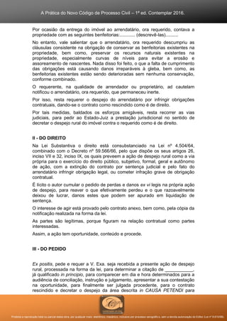A Prática do Novo Código de Processo Civil – 1ª ed. Contemplar 2016.
Proibida a reprodução total ou parcial desta obra, por qualquer meio: eletrônico, mecânico, inclusive por processo xerográfico, sem a devida autorização do Editor (Lei nº 9.610/98).
Por ocasião da entrega do imóvel ao arrendatário, ora requerido, contava a
propriedade com as seguintes benfeitorias:............ (descrevê-las)..........
No entanto, vale salientar que o arrendatário, ora requerido descumpriu as
cláusulas consistente na obrigação de conservar as benfeitorias existentes na
propriedade, bem como, preservar os recursos naturais existentes na
propriedade, especialmente curvas de níveis para evitar a erosão e
assoreamento de nascentes. Nada disso foi feito, o que a falta de cumprimento
das obrigações está causando danos irreparáveis à gleba, bem como, as
benfeitorias existentes estão sendo deterioradas sem nenhuma conservação,
conforme combinado.
O requerente, na qualidade de arrendador ou proprietário, ad cautelam
notificou o arrendatário, ora requerido, que permaneceu inerte.
Por isso, resta requerer o despejo do arrendatário por infringir obrigações
contratuais, dando-se o contrato como rescindido como é de direito.
Por tais medidas, baldados os esforços amigáveis, resta recorrer as vias
judiciais, para pedir ao Estado-Juiz a prestação jurisdicional no sentido de
decretar o despejo rural do imóvel contra o requerido como é de direito.
II - DO DIREITO
Na Lei Substantiva o direito está consubstanciado na Lei nº 4.504/64,
combinado com o Decreto nº 59.566/66, pelo que dispõe os seus artigos 26,
inciso VII e 32, inciso IX, os quais preveem a ação de despejo rural como a via
própria para o exercício do direito público, subjetivo, formal, geral e autônomo
de ação, com a extinção do contrato por sentença judicial e pelo fato do
arrendatário infringir obrigação legal, ou cometer infração grave de obrigação
contratual.
É lícito o autor cumular o pedido de perdas e danos ex vi legis na própria ação
de despejo, para reaver o que efetivamente perdeu e o que razoavelmente
deixou de lucrar, danos estes que podem ser apurado em liquidação de
sentença.
O interesse de agir está provado pelo contrato anexo, bem como, pela cópia da
notificação realizada na forma da lei.
As partes são legítimas, porque figuram na relação contratual como partes
interessadas.
Assim, a ação tem oportunidade, conteúdo e procede.
III - DO PEDIDO
Ex positis, pede e requer a V. Exa. seja recebida a presente ação de despejo
rural, processada na forma da lei, para determinar a citação de ___________,
já qualificado in principio, para comparecer em dia e hora determinados para a
audiência de conciliação, instrução e julgamento, apresentar a sua contestação
na oportunidade, para finalmente ser julgada procedente, para o contrato
rescindido e decretar o despejo da área descrita in CAUSA PETENDI para
 