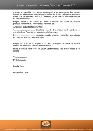 A Prática do Novo Código de Processo Civil – 1ª ed. Contemplar 2016.
Proibida a reprodução total ou parcial desta obra, por qualquer meio: eletrônico, mecânico, inclusive por processo xerográfico, sem a devida autorização do Editor (Lei nº 9.610/98).
evacuar o requerido, bem como, condenando-o ao pagamento das custas,
honorários advocatícios e demais cominações de direito, inclusive as perdas e
danos que se apurar em liquidação de sentença em face da não desocupação
na forma combinada.
Requer desde já as provas em direito admitidas, tais como depoimento
pessoal, testemunhas, documentos, vistoria e etc.
Arrolam as seguintes testemunhas:
1......................................., brasileiro, casado, trabalhador rural, residente e
domiciliado na Fazenda em questão, neste Município.
2......................................., brasileiro, casado, lavrador, residente e domiciliado
na Fazenda referida, neste Município.
Requer os benefícios do artigo 212 do CPC, para que o Sr. Oficial de Justiça
cumpra os mandados fora das horas normais.
Dá-se à causa o valor de R$ 10.000,00 (dez mil reais) para efeitos fiscais e de
alçada.
Termos em que,
P. Deferimento.
Local e data.
Advogado – OAB
 