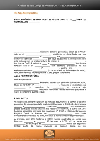 A Prática do Novo Código de Processo Civil – 1ª ed. Contemplar 2016.
Proibida a reprodução total ou parcial desta obra, por qualquer meio: eletrônico, mecânico, inclusive por processo xerográfico, sem a devida autorização do Editor (Lei nº 9.610/98).
78. Ação Reivindicatória
EXCELENTÍSSIMO SENHOR DOUTOR JUIZ DE DIREITO DA ___ VARA DA
COMARCA DE __________
______________________, brasileiro, solteiro, pecuarista, titular do CPF/MF
sob o nº ______________________, residente e domiciliado na rua
______________________, nº ____________ em ______________________,
endereço eletrônico ____________, por seus advogados e procuradores que
esta subscrevem ut instrumentum de mand. j. ______________________,
inscrito na OAB/UF sob o nº ____ e ______________________, inscrito na
OAB/UF sob o nº _____________, com escritório profissional na rua
______________________, nº _____________, centro, em ___________
endereço eletrônico ____________, (onde receberá as intimações de estilo),
vem, com o devido respeito perante V.Exa. propor competente
AÇÃO REIVINDICATÓRIA,
contra a pessoa de
______________________, brasileiro, estado civil ignorado, trabalhador rural,
titular do CPF/MF nº ______________________, residente e domiciliado na
__________ do município de __________ e comarca de
_____________________, tudo pelas relevantes razões de direito que passa a
expor e ponderar o quanto segue:
I. DOS FATOS
O peticionário, conforme provam os inclusos documentos, é senhor e legítimo
possuidor de uma propriedade rural de 600 hectares e 8.000 m2, denominada
_______ e __________________, comarca de __________ composta de duas
glebas contíguas, sendo uma de 296 hectares e 8.000 m2 e outra com 304
hectares adquiridos por força das matrículas nº 1.962 e 1.963 do Cartório de
Registro Geral de Imóveis de _____________________, bem como
devidamente cadastrada no Incra, descritas e individuadas do seguinte modo:
A primeira, com 296 hectares e 8.000 metros quadrados de terras nas
fazendas ________ e _______: 96 hectares e 8.000 m2 de terras na
__________ no município de _____________________, dentro dos seguintes
limites: parte do marco divisório na margem direita do rio
 