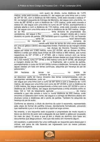 A Prática do Novo Código de Processo Civil – 1ª ed. Contemplar 2016.
Proibida a reprodução total ou parcial desta obra, por qualquer meio: eletrônico, mecânico, inclusive por processo xerográfico, sem a devida autorização do Editor (Lei nº 9.610/98).
_____________________, com quem de direito, numa distância de 1.270
metros, onde está cravada a escada 01, daí segue por uma linha com o rumo
de 20º 00’ SE, com a distância de 458 metros, onde está cravada a estaca nº
02, na margem esquerda do Córrego da Memória, daí segue com uma linha, no
rumo de 66º 00’NO e com a distância de 1.070 metros, onde está cravada a
estaca 03, daí segue com uma linha no rumo de 25º 52’SO, acompanhando a
estrada aberta e com a distância de 118 metros, onde está cravada a estaca
04, daí segue com uma linha seca e com a distância de de 500 metros, chega-
se ao Rio _____________________, linha divisória de propriedade dos
vendedores, daí segue o Rio __________ acima, margem direita até o marco
divisório no ponto de partida. 200 hectares que é o quinhão nº 02, na Fazenda
__________________, parte da _____________________, local denominado
__________ no município de _____________________, comarca de
_____________________, sendo esta área de terras de uma única qualidade
em uma só gleba e dentro dos seguintes limites: Partindo-se da margem direita
do Rio _____________________, nas divisas de Honório Teixeira Coelho,
segue por estas em 3.560 metros, rumo 22º 05’SW, até as divisas de Plínio
Martins e então por estas duas linhas de 534 metros e 985 metros, aos rumos
respectivos de 63º 37’SW e 4º 47’NW, até o marco comum com as terras
adquiridas de _____________ e daí pelas divisas destas em duas linhas secas
de 2.720 metros, rumo 31º 04’NE e 440 metros rumo de 8º 30’NE, até alcançar
a margem direita do Rio __________ e finalmente, até o ponto de partida,
acompanhando o curso do rio em vários rumos e distâncias, formando as duas
águas citadas um todo em terras contínuas, adquirida por herança do pai do
peticionário.”
304 hectares de terras na __________ no distrito de
_____________________, comarca de _____________________, que assim
se descreve: parte do marco divisório das terras compromissadas com os
outorgantes vendedores, junto ao _____________________, margem direita,
daí segue por uma linha com o rumo de 66º 00’N e com a distância de 1.070
metros, daí segue por uma linha com rumo de 25º 25’SW e com a distância de
2.455 metros, daí segue acompanhando a linha com rumo 25º 52’SW e com a
distância de 2.455 metros, daí segue acompanhando a linha divisória entre os
lotes 123 e 124 do loteamento agrícola __________________, do marco
existente e que não consta o rumo e, numa distância de 805 metros, onde
encontra a Cabeceira sem nome, daí segue e o córrego da Memória abaixo em
diversos rumos e distâncias até o ponto de partida. Também foi adquirida da
herança do pai do autor.
Conforme se observa, o título de domínio do autor é escorreito, representado
pela cópia do formal de partilha incluso, devidamente formalizado, provando
que realmente o jus in re é escorreito e oponível erga omnes.
No entanto, o ora requerido está ocupando a propriedade de modo injusto e
lesivo ao domínio do autor sob a alegação de que detém a gleba por ocupação
há mais de (dez) 10 anos e que já tem o direito ao domínio com base em
documentos que alega possuir, mas que não exibiu em momento algum.
Ad cautelam, o peticionário fez uma notificação ao requerido para desocupar o
imóvel, sob pena de não fazendo ser ingressado com os meios judiciais
cabíveis na espécie.
 