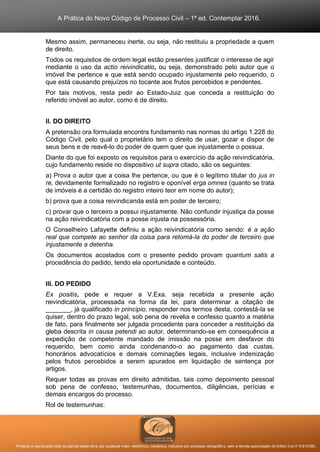 A Prática do Novo Código de Processo Civil – 1ª ed. Contemplar 2016.
Proibida a reprodução total ou parcial desta obra, por qualquer meio: eletrônico, mecânico, inclusive por processo xerográfico, sem a devida autorização do Editor (Lei nº 9.610/98).
Mesmo assim, permaneceu inerte, ou seja, não restituiu a propriedade a quem
de direito.
Todos os requisitos de ordem legal estão presentes justificar o interesse de agir
mediante o uso da actio reivindicatio, ou seja, demonstrado pelo autor que o
imóvel lhe pertence e que está sendo ocupado injustamente pelo requerido, o
que está causando prejuízos no tocante aos frutos percebidos e pendentes.
Por tais motivos, resta pedir ao Estado-Juiz que conceda a restituição do
referido imóvel ao autor, como é de direito.
II. DO DIREITO
A pretensão ora formulada encontra fundamento nas normas do artigo 1.228 do
Código Civil, pelo qual o proprietário tem o direito de usar, gozar e dispor de
seus bens e de reavê-lo do poder de quem quer que injustamente o possua.
Diante do que foi exposto os requisitos para o exercício da ação reivindicatória,
cujo fundamento reside no dispositivo ut supra citado, são os seguintes:
a) Prova o autor que a coisa lhe pertence, ou que é o legítimo titular do jus in
re, devidamente formalizado no registro e oponível erga omnes (quanto se trata
de imóveis é a certidão do registro inteiro teor em nome do autor);
b) prova que a coisa reivindicanda está em poder de terceiro;
c) provar que o terceiro a possui injustamente. Não confundir injustiça da posse
na ação reivindicatória com a posse injusta na possessória.
O Conselheiro Lafayette definiu a ação reivindicatória como sendo: é a ação
real que compete ao senhor da coisa para retomá-la do poder de terceiro que
injustamente a detenha.
Os documentos acostados com o presente pedido provam quantum satis a
procedência do pedido, tendo ela oportunidade e conteúdo.
III. DO PEDIDO
Ex positis, pede e requer a V.Exa. seja recebida a presente ação
reivindicatória, processada na forma da lei, para determinar a citação de
_______, já qualificado in principio, responder nos termos desta, contestá-la se
quiser, dentro do prazo legal, sob pena de revelia e confesso quanto a matéria
de fato, para finalmente ser julgada procedente para conceder a restituição da
gleba descrita in causa petendi ao autor, determinando-se em consequência a
expedição de competente mandado de imissão na posse em desfavor do
requerido, bem como ainda condenando-o ao pagamento das custas,
honorários advocatícios e demais cominações legais, inclusive indenização
pelos frutos percebidos a serem apurados em liquidação de sentença por
artigos.
Requer todas as provas em direito admitidas, tais como depoimento pessoal
sob pena de confesso, testemunhas, documentos, diligências, perícias e
demais encargos do processo.
Rol de testemunhas:
 