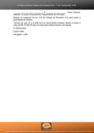 A Prática do Novo Código de Processo Civil – 1ª ed. Contemplar 2016.
Proibida a reprodução total ou parcial desta obra, por qualquer meio: eletrônico, mecânico, inclusive por processo xerográfico, sem a devida autorização do Editor (Lei nº 9.610/98).
__________________, _________ e ___________________, todos maiores,
capazes, os quais comparecerão independente de intimação.
Requer os auspícios do art. 212 do Código de Processo Civil para evitar a
periclitação de direitos.
Termos em que, D e A esta com os documentos inclusos, dando à causa o
valor de R$ 10.000,00 (dez mil reais) para efeitos fiscais e de alçada.
P. Deferimento.
Local e data.
Advogado - OAB
 