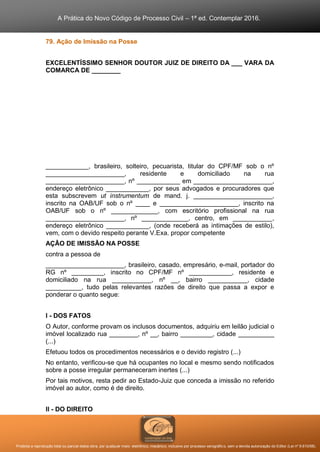 A Prática do Novo Código de Processo Civil – 1ª ed. Contemplar 2016.
Proibida a reprodução total ou parcial desta obra, por qualquer meio: eletrônico, mecânico, inclusive por processo xerográfico, sem a devida autorização do Editor (Lei nº 9.610/98).
79. Ação de Imissão na Posse
EXCELENTÍSSIMO SENHOR DOUTOR JUIZ DE DIREITO DA ___ VARA DA
COMARCA DE ________
____________, brasileiro, solteiro, pecuarista, titular do CPF/MF sob o nº
______________________, residente e domiciliado na rua
______________________, nº ____________ em ______________________,
endereço eletrônico ____________, por seus advogados e procuradores que
esta subscrevem ut instrumentum de mand. j. ______________________,
inscrito na OAB/UF sob o nº ____ e ______________________, inscrito na
OAB/UF sob o nº _____________, com escritório profissional na rua
______________________, nº _____________, centro, em ___________,
endereço eletrônico ____________, (onde receberá as intimações de estilo),
vem, com o devido respeito perante V.Exa. propor competente
AÇÃO DE IMISSÃO NA POSSE
contra a pessoa de
______________________, brasileiro, casado, empresário, e-mail, portador do
RG nº _________, inscrito no CPF/MF nº ____________, residente e
domiciliado na rua ___________, nº __, bairro ___________, cidade
__________, tudo pelas relevantes razões de direito que passa a expor e
ponderar o quanto segue:
I - DOS FATOS
O Autor, conforme provam os inclusos documentos, adquiriu em leilão judicial o
imóvel localizado rua ________, nº __, bairro _________, cidade __________
(...)
Efetuou todos os procedimentos necessários e o devido registro (...)
No entanto, verificou-se que há ocupantes no local e mesmo sendo notificados
sobre a posse irregular permaneceram inertes (...)
Por tais motivos, resta pedir ao Estado-Juiz que conceda a imissão no referido
imóvel ao autor, como é de direito.
II - DO DIREITO
 