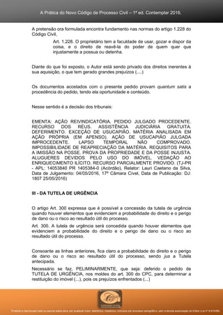 A Prática do Novo Código de Processo Civil – 1ª ed. Contemplar 2016.
Proibida a reprodução total ou parcial desta obra, por qualquer meio: eletrônico, mecânico, inclusive por processo xerográfico, sem a devida autorização do Editor (Lei nº 9.610/98).
A pretensão ora formulada encontra fundamento nas normas do artigo 1.228 do
Código Civil,
Art. 1.228. O proprietário tem a faculdade de usar, gozar e dispor da
coisa, e o direito de reavê-la do poder de quem quer que
injustamente a possua ou detenha.
Diante do que foi exposto, o Autor está sendo privado dos direitos inerentes à
sua aquisição, o que tem gerado grandes prejuízos (....)
Os documentos acostados com o presente pedido provam quantum satis a
procedência do pedido, tendo ela oportunidade e conteúdo.
Nesse sentido é a decisão dos tribunais:
EMENTA: AÇÃO REIVINDICATÓRIA. PEDIDO JULGADO PROCEDENTE.
RECURSO DOS RÉUS. ASSISTÊNCIA JUDICIÁRIA GRATUITA.
DEFERIMENTO. EXCEÇÃO DE USUCAPIÃO. MATÉRIA ANALISADA EM
AÇÃO PRÓPRIA (EM APENSO). AÇÃO DE USUCAPIÃO JULGADA
IMPROCEDENTE. LAPSO TEMPORAL NÃO COMPROVADO.
IMPOSSIBILIDADE DE REAPRECIAÇÃO DA MATÉRIA. REQUISITOS PARA
A IMISSÃO NA POSSE. PROVA DA PROPRIEDADE E DA POSSE INJUSTA.
ALUGUERES DEVIDOS PELO USO DO IMÓVEL. VEDAÇÃO AO
ENRIQUECIMENTO ILÍCITO. RECURSO PARCIALMENTE PROVIDO. (TJ-PR
- APL: 14053840 PR 1405384-0 (Acórdão), Relator: Lauri Caetano da Silva,
Data de Julgamento: 04/05/2016, 17ª Câmara Cível, Data de Publicação: DJ:
1807 25/05/2016)
III - DA TUTELA DE URGÊNCIA
O artigo Art. 300 expressa que é possível a concessão da tutela de urgência
quando houver elementos que evidenciem a probabilidade do direito e o perigo
de dano ou o risco ao resultado útil do processo.
Art. 300. A tutela de urgência será concedida quando houver elementos que
evidenciem a probabilidade do direito e o perigo de dano ou o risco ao
resultado útil do processo.
Consoante as linhas anteriores, fica claro a probabilidade do direito e o perigo
de dano ou o risco ao resultado útil do processo, sendo jus a Tutela
antecipada.
Necessário se faz, PELIMINARMENTE, que seja: deferido o pedido de
TUTELA DE URGÊNCIA, nos moldes do art. 300 do CPC, para determinar a
restituição do imóvel (...), pois os prejuízos enfrentados (...)
 