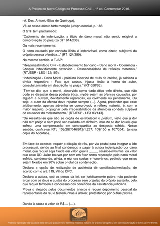 A Prática do Novo Código de Processo Civil – 1ª ed. Contemplar 2016.
Proibida a reprodução total ou parcial desta obra, por qualquer meio: eletrônico, mecânico, inclusive por processo xerográfico, sem a devida autorização do Editor (Lei nº 9.610/98).
rel. Des. Antonio Elias de Queiroga).
Vê-se nesse aresto farta menção jurisprudencial, p. 186:
O STF tem proclamado:
“Cabimento de indenização, a título de dano moral, não sendo exigível a
comprovação do prejuízo (RT 614/236).
Ou mais recentemente:
O dano causado por conduta ilícita é indenizável, como direito subjetivo da
própria pessoa ofendida...” (RT 124/299).
No mesmo sentido, o TJSP:
“Responsabilidade Civil - Estabelecimento bancário - Dano moral - Ocorrência -
Cheque indevidamente devolvido - Desnecessidade de reflexos materiais.”
(RTJESP - LEX 123/159).
“Indenização - Dano Moral - protesto indevido de título de crédito, já saldada a
dívida respectiva - Fato que causou injusta lesão à honra do autor,
consubstanciada em descrédito na praça.” (RT 650/63).
“Tem-se dito que a moral, absorvida como dado ético pelo direito, que não
pode se dissociar dessa postura ética, impõe sejam as ofensas causadas, por
alguém a outrem, devidamente reparadas, ou civilmente ou penalmente. Ou
seja, o autor da ofensa deve reparar sempre (...). Agora, pretender que esse
arbitramento, apenas advenha se comprovado o reflexo material, é, com o
maior respeito, propugnar pela irreparabilidade da afrontosa conduta culpável
do causador do molestamento.” (RTJESP - LEX 83/143).
“De ressaltar-se que não se cogita de estabelecer o pretium, visto que a dor
não tem preço e nem pode ser avaliada em dinheiro, mas de se dar àquele que
sofreu, uma compensação em contrapartida ao desgosto sofrido. Nesse
sentido, confira-se RTJ 108/287/646/912/1.237; 109/150 e 107/354). (anexa
cópia do Acórdão).
Em face do exposto, requer a citação do réu, por via postal para integrar a lide
processual, sendo ao final condenado a pagar à autora indenização por dano
moral, que requer seja fixada em valor igual a _____ salários-mínimos, ou valor
que esse DD. Juízo houver por bem em fixar como reparação pelo dano moral
sofrido, condenando, ainda, o réu nas custas e honorários, pedindo que estes
sejam fixados em 20% sobre o total da condenação.
Declara a opção de realização de audiência de conciliação/mediação, de
acordo com o art. 319, VII do CPC.
Declara a autora, sob as penas da lei, ser juridicamente pobre, não podendo
arcar com os ônus e custas do processo sem prejuízo do próprio sustento, pelo
que requer também a concessão dos benefícios da assistência judiciária.
Prova o alegado pelos documentos anexos e requer depoimento pessoal do
representante do réu e testemunhas a arrolar, protestando por outras provas.
Dando à causa o valor de R$.... (....).
 
