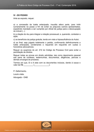 A Prática do Novo Código de Processo Civil – 1ª ed. Contemplar 2016.
Proibida a reprodução total ou parcial desta obra, por qualquer meio: eletrônico, mecânico, inclusive por processo xerográfico, sem a devida autorização do Editor (Lei nº 9.610/98).
IV - DO PEDIDO
Ante ao exposto, requer:
a) a concessão da tutela antecipada, inaudita altera parte, para imitir
sumariamente na posse a fim de evitar os prejuízos outrora apresentados,
expedindo mandado a ser cumprido por oficial de justiça para a desocupação
do imóvel (...)
b) a citação do réu para integrar a relação processual, e, querendo, contestar a
ação;
c) os benefícios da justiça gratuita, tendo em vista a hipossuficiência do Autor;
d) ao final, seja julgado totalmente o pedido, confirmando definitivamente a
tutela antecipada, condenando o requerido em requerido em custas e
honorários advocatícios;
Requer os auspícios do art. 212 do Código de Processo Civil para evitar a
periclitação de direitos.
Requer todas as provas em direito admitidas, tais como depoimento pessoal
sob pena de confesso, testemunhas, documentos, diligências, perícias e
demais encargos do processo.
Termos em que, D e A esta com os documentos inclusos, dando à causa o
valor de R$ _________ (______________).
P. Deferimento.
Local e data.
Advogado - OAB
 