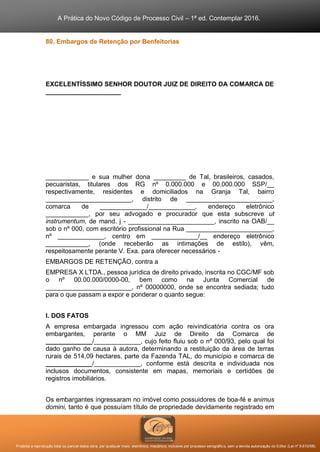 A Prática do Novo Código de Processo Civil – 1ª ed. Contemplar 2016.
Proibida a reprodução total ou parcial desta obra, por qualquer meio: eletrônico, mecânico, inclusive por processo xerográfico, sem a devida autorização do Editor (Lei nº 9.610/98).
80. Embargos de Retenção por Benfeitorias
EXCELENTÍSSIMO SENHOR DOUTOR JUIZ DE DIREITO DA COMARCA DE
_____________________
____________ e sua mulher dona _________ de Tal, brasileiros, casados,
pecuaristas, titulares dos RG nº 0.000.000 e 00.000.000 SSP/__
respectivamente, residentes e domiciliados na Granja Tal, bairro
________________________, distrito de ________________________,
comarca de _____________/_____________, endereço eletrônico
____________, por seu advogado e procurador que esta subscreve ut
instrumentum, de mand. j - ________________________, inscrito na OAB/__
sob o nº 000, com escritório profissional na Rua ________________________,
nº _____________, centro em _____________/__ endereço eletrônico
____________, (onde receberão as intimações de estilo), vêm,
respeitosamente perante V. Exa. para oferecer necessários -
EMBARGOS DE RETENÇÃO, contra a
EMPRESA X LTDA., pessoa jurídica de direito privado, inscrita no CGC/MF sob
o nº 00.00.000/0000-00, bem como na Junta Comercial de
________________________, nº 00000000, onde se encontra sediada; tudo
para o que passam a expor e ponderar o quanto segue:
I. DOS FATOS
A empresa embargada ingressou com ação reivindicatória contra os ora
embargantes, perante o MM Juiz de Direito da Comarca de
_____________/_____________, cujo feito fluiu sob o nº 000/93, pelo qual foi
dado ganho de causa à autora, determinando a restituição da área de terras
rurais de 514,09 hectares, parte da Fazenda TAL, do município e comarca de
_____________/_____________, conforme está descrita e individuada nos
inclusos documentos, consistente em mapas, memoriais e certidões de
registros imobiliários.
Os embargantes ingressaram no imóvel como possuidores de boa-fé e animus
domini, tanto é que possuíam título de propriedade devidamente registrado em
 