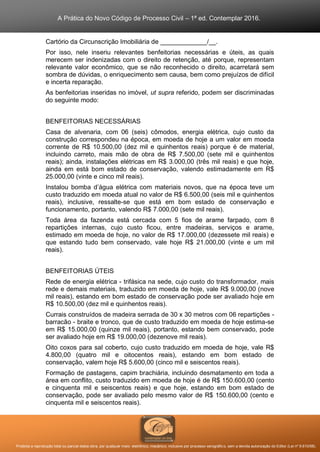 A Prática do Novo Código de Processo Civil – 1ª ed. Contemplar 2016.
Proibida a reprodução total ou parcial desta obra, por qualquer meio: eletrônico, mecânico, inclusive por processo xerográfico, sem a devida autorização do Editor (Lei nº 9.610/98).
Cartório da Circunscrição Imobiliária de _____________/__.
Por isso, nele inseriu relevantes benfeitorias necessárias e úteis, as quais
merecem ser indenizadas com o direito de retenção, até porque, representam
relevante valor econômico, que se não reconhecido o direito, acarretará sem
sombra de dúvidas, o enriquecimento sem causa, bem como prejuízos de difícil
e incerta reparação.
As benfeitorias inseridas no imóvel, ut supra referido, podem ser discriminadas
do seguinte modo:
BENFEITORIAS NECESSÁRIAS
Casa de alvenaria, com 06 (seis) cômodos, energia elétrica, cujo custo da
construção correspondeu na época, em moeda de hoje a um valor em moeda
corrente de R$ 10.500,00 (dez mil e quinhentos reais) porque é de material,
incluindo carreto, mais mão de obra de R$ 7.500,00 (sete mil e quinhentos
reais); ainda, instalações elétricas em R$ 3.000,00 (três mil reais) e que hoje,
ainda em está bom estado de conservação, valendo estimadamente em R$
25.000,00 (vinte e cinco mil reais).
Instalou bomba d’água elétrica com materiais novos, que na época teve um
custo traduzido em moeda atual no valor de R$ 6.500,00 (seis mil e quinhentos
reais), inclusive, ressalte-se que está em bom estado de conservação e
funcionamento, portanto, valendo R$ 7.000,00 (sete mil reais).
Toda área da fazenda está cercada com 5 fios de arame farpado, com 8
repartições internas, cujo custo ficou, entre madeiras, serviços e arame,
estimado em moeda de hoje, no valor de R$ 17.000,00 (dezessete mil reais) e
que estando tudo bem conservado, vale hoje R$ 21.000,00 (vinte e um mil
reais).
BENFEITORIAS ÚTEIS
Rede de energia elétrica - trifásica na sede, cujo custo do transformador, mais
rede e demais materiais, traduzido em moeda de hoje, vale R$ 9.000,00 (nove
mil reais), estando em bom estado de conservação pode ser avaliado hoje em
R$ 10.500,00 (dez mil e quinhentos reais).
Currais construídos de madeira serrada de 30 x 30 metros com 06 repartições -
barracão - braite e tronco, que de custo traduzido em moeda de hoje estima-se
em R$ 15.000,00 (quinze mil reais), portanto, estando bem conservado, pode
ser avaliado hoje em R$ 19.000,00 (dezenove mil reais).
Oito coxos para sal coberto, cujo custo traduzido em moeda de hoje, vale R$
4.800,00 (quatro mil e oitocentos reais), estando em bom estado de
conservação, valem hoje R$ 5.600,00 (cinco mil e seiscentos reais).
Formação de pastagens, capim brachiária, incluindo desmatamento em toda a
área em conflito, custo traduzido em moeda de hoje é de R$ 150.600,00 (cento
e cinquenta mil e seiscentos reais) e que hoje, estando em bom estado de
conservação, pode ser avaliado pelo mesmo valor de R$ 150.600,00 (cento e
cinquenta mil e seiscentos reais).
 