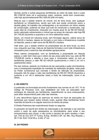 A Prática do Novo Código de Processo Civil – 1ª ed. Contemplar 2016.
Proibida a reprodução total ou parcial desta obra, por qualquer meio: eletrônico, mecânico, inclusive por processo xerográfico, sem a devida autorização do Editor (Lei nº 9.610/98).
Quintal, pomar e outras pequenas benfeitorias ao redor da sede, teve o custo
R$ 2.500,00 (dois mil e quinhentos reais), portanto, ainda bem conservado,
vale hoje aproximadamente R$ 3.000,00 (três mil reais).
Note-se que o estado anterior do imóvel, era de terra bruta, sem qualquer
benfeitoria ou infraestrutura, sendo que tudo que existe construído sobre a
aludida gleba, foi trabalho dos embargantes e se encontram em ótimo estado
de conservação, podendo se dizer que tudo foi construído e conservado, cujo
custo total do investimento, traduzido em moeda atual foi de R$ 207.500,00,
tendo valorizado sobremaneira o imóvel que ao preço de mercado vale hoje R$
241.700,00 (duzentos e quarenta e um mil e setecentos reais).
Assim, um imóvel em natureza bruta, sem formação alguma, valeria cerca de
R$ 350,00 o hectare, depois de formado e com toda a infraestrutura investida
na fazenda, passa a valer cerca de R$ 900,00 o hectare.
Vale dizer, que o estado anterior da propriedade era de terra bruta, ou terra
nua, enquanto que hoje, trata-se de fazenda formada e com toda infraestrutura
necessária para o exercício das atividades agropecuárias.
Pelos valores consignados, com as benfeitorias a propriedade em disputa
passou a valor bem mais que o dobro de seu preço pela terra nua, este de R$
179.900,00 (cento e setenta e nove reais e novecentos reais), já com as
benfeitorias passou a valor R$ 421.400,00 (quatrocentos e vinte e um mil e
quatrocentos reais).
Por tais motivos, estando na iminência de ser executada a ação reivindicatória,
com a consequente expedição de mandado de restituição da gleba, resta pedir
ao Poder Jurisdicional que conceda o direito de retenção da propriedade,
enquanto não for pago o valor das benfeitorias de R$ 241.700,00 (duzentos e
quarenta e um mil e setecentos reais) a título de indenização, como é de
direito.
II. DO DIREITO
A pretensão ora formulada encontra fundamento nas normas do art. 917, IV do
Código de Processo Civil, que estabelece ser lícito ao executado opor
embargos de retenção por benfeitorias, especificando os seus pressupostos,
para obter ressarcimento pelo valor das mesmas.
É uma decorrência lógica do exercício do direito em face de execuções de
sentenças que recaem sobre imóveis rurais, quando ditas benfeitorias foram
inseridas de boa-fé e no regular exercício do direito de posse.
O Direito Pretoriano tem entendimento fixado no seguinte:
O possuidor de boa-fé tem direito de indenização e de retenção a ser exercido
contra o autor da ação possessória ou reivindicatória, para evitar o seu
enriquecimento sem causa, e não contra o terceiro de quem recebeu o bem.
(art. 516 do CC) STF 4ª Turma, R.Esp. 45.693-2 SP, rel. Min. Ruy Rosado, j.
28.11.94, DJU 13.02.95 p. 2.242, 2ª col.
III. DO PEDIDO
 