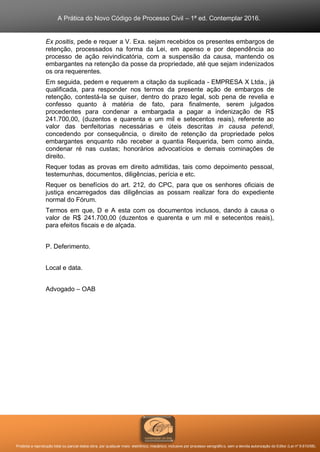 A Prática do Novo Código de Processo Civil – 1ª ed. Contemplar 2016.
Proibida a reprodução total ou parcial desta obra, por qualquer meio: eletrônico, mecânico, inclusive por processo xerográfico, sem a devida autorização do Editor (Lei nº 9.610/98).
Ex positis, pede e requer a V. Exa. sejam recebidos os presentes embargos de
retenção, processados na forma da Lei, em apenso e por dependência ao
processo de ação reivindicatória, com a suspensão da causa, mantendo os
embargantes na retenção da posse da propriedade, até que sejam indenizados
os ora requerentes.
Em seguida, pedem e requerem a citação da suplicada - EMPRESA X Ltda., já
qualificada, para responder nos termos da presente ação de embargos de
retenção, contestá-la se quiser, dentro do prazo legal, sob pena de revelia e
confesso quanto à matéria de fato, para finalmente, serem julgados
procedentes para condenar a embargada a pagar a indenização de R$
241.700,00, (duzentos e quarenta e um mil e setecentos reais), referente ao
valor das benfeitorias necessárias e úteis descritas in causa petendi,
concedendo por consequência, o direito de retenção da propriedade pelos
embargantes enquanto não receber a quantia Requerida, bem como ainda,
condenar ré nas custas; honorários advocatícios e demais cominações de
direito.
Requer todas as provas em direito admitidas, tais como depoimento pessoal,
testemunhas, documentos, diligências, perícia e etc.
Requer os benefícios do art. 212, do CPC, para que os senhores oficiais de
justiça encarregados das diligências as possam realizar fora do expediente
normal do Fórum.
Termos em que, D e A esta com os documentos inclusos, dando à causa o
valor de R$ 241.700,00 (duzentos e quarenta e um mil e setecentos reais),
para efeitos fiscais e de alçada.
P. Deferimento.
Local e data.
Advogado – OAB
 