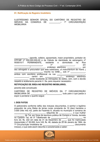 A Prática do Novo Código de Processo Civil – 1ª ed. Contemplar 2016.
Proibida a reprodução total ou parcial desta obra, por qualquer meio: eletrônico, mecânico, inclusive por processo xerográfico, sem a devida autorização do Editor (Lei nº 9.610/98).
81. Retificação de Registro Imobiliário
ILUSTRÍSSIMO SENHOR OFICIAL DO CARTÓRIO DE REGISTRO DE
IMÓVEIS DA COMARCA DE __________– 1ª CIRCUNSCRIÇÃO
IMOBILIÁRIA
____________ - japonês, solteiro, aposentado, maior proprietário, portador do
CPF/MF nº 000.000.000-00 e da Cédula de identidade de estrangeiro nº
W00010-T PERMANENTE, residente e domiciliado na Rua
_________________________, nº _____________, em
______________/_____________, endereço eletrônico ____________, por
seu advogado e procurador que esta subscreve, ut instrumentum de mand. j
_________________________, inscrito na OAB/__ sob nº _____________,
ambos com escritório profissional na rua _________________________,
_____________, centro em ______________/__ endereço eletrônico
____________, (onde receberão as intimações de estilo), vem, com o devido
respeito e acatamento perante V. Sa. para requerer necessária -
RETIFICAÇÃO DE ÁREA NO REGISTRO IMOBILIÁRIO,
perante este conceituado
CARTÓRIO DE REGISTRO DE IMÓVEIS DA 1ª CIRCUNSCRIÇÃO
IMOBILIÁRIA DE ______________/_____________, tudo para o que passa a
expor e ponderar o quanto segue:
I. DOS FATOS
O peticionário conforme deflui dos inclusos documentos, é senhor e legítimo
possuidor de uma Gleba de terras rurais constante de 10 (dez) hectares e
3.000 (três mil) m2, parte da Fazenda A, situada no município e comarca de
______________/_____________, adquirida de ____________ e sua mulher
_________ de Tal, por força da escritura pública de Compra e Venda, lavrada
no Cartório Tal, do 5º Tabelionato de ______________/_____________, no
livro 22, fls. 222 em data de 31 de Dezembro de ____, que foi matriculada
(transcrição) nº 00.000, livro 3-B, fls. 48, datada de 20 de Janeiro de 1964, da
1ª Circunscrição Imobiliária de ______________/_____________, (documento
incluso), e que está assim descrita e caracterizada a saber:
 