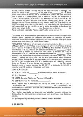 A Prática do Novo Código de Processo Civil – 1ª ed. Contemplar 2016.
Proibida a reprodução total ou parcial desta obra, por qualquer meio: eletrônico, mecânico, inclusive por processo xerográfico, sem a devida autorização do Editor (Lei nº 9.610/98).
“Como ponto de partida e marco cravado na margem direita do córrego A na
divisa das terras do Sr. _________ de Tal, com as do _________ de Tal, deste
ponto com o rumo de 86º 50’ SE e a distância de 623,00 mts vem encontrar
com o ponto nº 2; deste ponto, com o rumo de 36º 00’ SE margeando o
Corredor Público, distância de 362,00 mts. Deste ponto com o rumo de 47º 30’
SW, distância de 83,20 mts por uma estrada, com o rumo de 50º 25’ NW,
distância de 464,25 mts deste ponto com o rumo de 80º 00’ SW distância, de
363,00 mts onde se encontra o Córrego A e por esta abaixo em diversos rumos
NW numa distância de 166,00 mts até o ponto de partida, limitando-se: ao
Norte, com terras do Sr. _________; ao Sul, com terras do Sr. _________ de
Tal; a Leste com o corredor Público e ao Poente, com o córrego A”.
Ocorre que atual e recentemente, procedeu-se um levantamento topográfico na
referida Gleba, constatando pequenas alterações na descrição do roteiro
perimetral e dos confrontantes, conforme prova o incluso memorial descritivo e
o mapa, que assim descreve e individua o imóvel:
PERÍMETRO: Partindo do M1, cravado em comum com terras de _________ e
a Margem do Corredor Público, segue margeando o Corredor Público dividindo
com a Fazenda X Gleba B1 no azimute de 144º 20’ 44 e distância de 376,40 m
encontrando-se o M2, cravado em comum com terras de _________, segue
dividindo com o mesmo no azimute de 227º 21’00”, e distância de 75,60 m
encontrando-se o M3, cravado em comum com terras de _________, segue
dividindo com a mesma nos seguintes azimutes e distâncias: M3 - 309º 35’00”
de 469,17 metros, M4 - 259º 59’01” de 367,45m, encontra-se o M5, cravado a
Margem direita do Córrego A, segue margeando o mesmo abaixo no azimute
de 338º 31’08” e distância de 170,12 m encontra-se o M6 cravado a margem
direita do Córrego A e em comum com terra de _________ de Tal, segue
dividindo com o mesmo azimute de 93º 20’19” e distância de 623,00 m
encontra-se o M1, ponto de início deste perímetro.
CONFRONTAÇÕES:
AO NORTE: Terras de _________, Corredor Público e a Faz. A Gleba B1.
AO SUL: Terras de _________ e _________.
AO LESTE: Corredor Público e a Fazenda A Gleba B1.
AO OESTE: Córrego A e Terras de ____________”.
Assim, deverá ser a transcrição nº 64.776 do Livro 3-B, fls. 48 da 1ª
Circunscrição de ______________/_____________, ser transformada em
matrícula com novo roteiro retificado, ou quando senão averbada a retificação
no registro já existente.
Para melhor celeridade do processo em questão, seguem inclusas as
declarações dos confrontantes, concordando com as divisas, para dispensar
citação.
É o que se pede seja deferido por este Cartório, como é de direito.
II. DO DIREITO
 