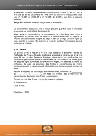 A Prática do Novo Código de Processo Civil – 1ª ed. Contemplar 2016.
Proibida a reprodução total ou parcial desta obra, por qualquer meio: eletrônico, mecânico, inclusive por processo xerográfico, sem a devida autorização do Editor (Lei nº 9.610/98).
A pretensão ora formulada encontra fundamento nas normas do art. 213 da Lei
nº 6.015 de 31 de Dezembro de 1973, com as alterações introduzidas pelas
Leis nº 10.257 de 28.08.01 e nº 10.931, de 2.08.04, que tem a seguinte
redação:
Artigo 213. O oficial retificará o registro ou a averbação: ...
Os documentos acostados com a inicial provam quantum satis o interesse
processual e a legitimidade do requerente.
Assim, estando demonstrados os pressupostos de ordem legal, bem como, a
legitimidade do pedido, resta ser deferida a retificação de área no registro de
imóveis em atendimento à regra do artigo 1.247, do Código Civil em vigor, ou
seja, quando o registro não exprimir a verdade, qualquer interessado poderá
pedir que se retifique.
III. DO PEDIDO
Ex positis, pede e requer a V. Sa. seja recebida o presente Pedido de
Retificação de Área no Registro Imobiliário, processá-la na forma do art. 213 e
seus §§ da Lei dos Registros Públicos, dispensando as notificações dos
confinantes pelo fato de juntar as declarações de concordância de limites, para
em seguida, após cumpridas as formalidades legais, ser deferido o pedido de
retificação de área na descrição dos limites e confrontações do imóvel
conforme descrito in causa petendi, efetivando-a na forma de praxe, como é de
direito.
Requer a dispensa da notificação dos confrontantes, senhores: a) _________;
b) _________; c) _________, em face da juntada das declarações de
concordâncias de divisas com firmas reconhecidas.
Termos em que, D e A esta com os documentos inclusos,
P. Deferimento.
Local e data.
Advogado – OAB
 