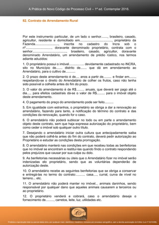 A Prática do Novo Código de Processo Civil – 1ª ed. Contemplar 2016.
Proibida a reprodução total ou parcial desta obra, por qualquer meio: eletrônico, mecânico, inclusive por processo xerográfico, sem a devida autorização do Editor (Lei nº 9.610/98).
82. Contrato de Arrendamento Rural
Por este instrumento particular, de um lado o senhor......., brasileiro, casado,
agricultor, residente e domiciliado em...................................., proprietário da
Fazenda.........................., inscrita no cadastro do Incra sob o
nº............................., doravante denominado proprietário, contrata com o
senhor......................................, brasileiro, casado, agricultor, doravante
denominado Arrendatário, um arrendamento de prédio rústico, nos termos
adiante aduzidos:
1. O proprietário possui o imóvel................. devidamente cadastrado no INCRA,
sito no Município de....... distrito de....... que dá em arrendamento ao
Arrendatário, para o cultivo de...........
2. O prazo deste arrendamento é de.... anos a partir de......... e findar em.......,
respeitando-se o direito do Arrendatário de colher os frutos, caso não tenha
sido possível a colheita antes do fim do prazo.
3. O valor do arrendamento é de R$......... anuais, que deverá ser pago até o
dia..... para efeitos cadastrais dá-se o valor de R$......... para o imóvel objeto
deste arrendamento.
4. O pagamento do preço do arrendamento pode ser feito..........
5. Em igualdade com estranhos, o proprietário se obriga a dar a renovação ao
arrendatário, fazendo para tanto, a notificação do término do contrato e das
condições da renovação, quando for o caso.
6. O arrendatário não poderá sublocar no todo ou em parte o arrendamento
objeto deste contrato, sem que haja expressa autorização do proprietário, bem
como ceder o imóvel sob qualquer outro título.
7. Desejando o arrendatário iniciar outra cultura que antecipadamente saiba
que não poderá colhê-la antes do fim do contrato, deverá pedir autorização ao
Proprietário e estudar as condições desta prorrogação.
8. O arrendatário manterá nas condições em que recebeu todas as benfeitorias
que no imóvel se encontram e restituí-las quando findo o contrato respondendo
pelos prejuízos que causar por sua culpa ou dolo.
9. As benfeitorias necessárias ou úteis que o Arrendatário fizer no imóvel serão
indenizadas elo proprietário, sendo que as voluntárias dependerão de
autorização deste.
10. O arrendatário recebe as seguintes benfeitorias que se obriga a conservar
e entregá-las no termo do contrato:.......... casa...., curral, curva de nível no
terreno... etc.
11. O arrendatário não poderá manter no imóvel... animais daninhos, sendo
responsável por qualquer dano que aqueles animais causarem a terceiros ou
ao proprietário.
12. O proprietário venderá e cobrará, caso o arrendatário deseje o
fornecimento de........., carretos, leite, luz, utilidades etc.
 