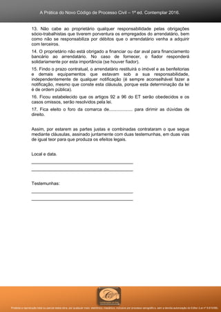 A Prática do Novo Código de Processo Civil – 1ª ed. Contemplar 2016.
Proibida a reprodução total ou parcial desta obra, por qualquer meio: eletrônico, mecânico, inclusive por processo xerográfico, sem a devida autorização do Editor (Lei nº 9.610/98).
13. Não cabe ao proprietário qualquer responsabilidade pelas obrigações
sócio-trabalhistas que tiverem porventura os empregados do arrendatário, bem
como não se responsabiliza por débitos que o arrendatário venha a adquirir
com terceiros.
14. O proprietário não está obrigado a financiar ou dar aval para financiamento
bancário ao arrendatário. No caso de fornecer, o fiador responderá
solidariamente por esta importância (se houver fiador).
15. Findo o prazo contratual, o arrendatário restituirá o imóvel e as benfeitorias
e demais equipamentos que estavam sob a sua responsabilidade,
independentemente de qualquer notificação (é sempre aconselhável fazer a
notificação, mesmo que conste esta cláusula, porque esta determinação da lei
é de ordem pública).
16. Ficou estabelecido que os artigos 92 a 96 do ET serão obedecidos e os
casos omissos, serão resolvidos pela lei.
17. Fica eleito o foro da comarca de................... para dirimir as dúvidas de
direito.
Assim, por estarem as partes justas e combinadas contrataram o que segue
mediante cláusulas, assinado juntamente com duas testemunhas, em duas vias
de igual teor para que produza os efeitos legais.
Local e data.
_________________________________________
_________________________________________
Testemunhas:
_________________________________________
_________________________________________
 
