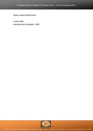 A Prática do Novo Código de Processo Civil – 1ª ed. Contemplar 2016.
Proibida a reprodução total ou parcial desta obra, por qualquer meio: eletrônico, mecânico, inclusive por processo xerográfico, sem a devida autorização do Editor (Lei nº 9.610/98).
Pede e espera deferimento.
Local e data.
Assinatura do Advogado - OAB
 