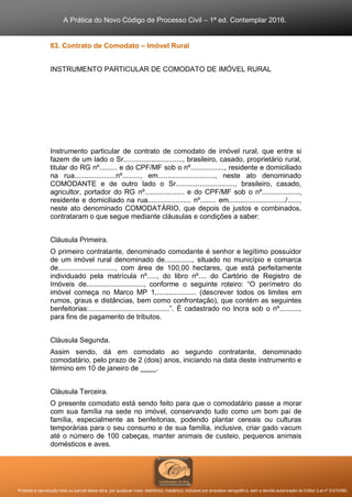 A Prática do Novo Código de Processo Civil – 1ª ed. Contemplar 2016.
Proibida a reprodução total ou parcial desta obra, por qualquer meio: eletrônico, mecânico, inclusive por processo xerográfico, sem a devida autorização do Editor (Lei nº 9.610/98).
83. Contrato de Comodato – Imóvel Rural
INSTRUMENTO PARTICULAR DE COMODATO DE IMÓVEL RURAL
Instrumento particular de contrato de comodato de imóvel rural, que entre si
fazem de um lado o Sr.............................., brasileiro, casado, proprietário rural,
titular do RG nº......... e do CPF/MF sob o nº................., residente e domiciliado
na rua.....................nº........., em............................., neste ato denominado
COMODANTE e de outro lado o Sr.............................., brasileiro, casado,
agricultor, portador do RG nº.................... e do CPF/MF sob o nº...................,
residente e domiciliado na rua...................... nº........ em............................./......,
neste ato denominado COMODATÁRIO, que depois de justos e combinados,
contrataram o que segue mediante cláusulas e condições a saber:
Cláusula Primeira.
O primeiro contratante, denominado comodante é senhor e legítimo possuidor
de um imóvel rural denominado de.............., situado no município e comarca
de............................., com área de 100,00 hectares, que está perfeitamente
individuado pela matrícula nº....., do libro nº.... do Cartório de Registro de
Imóveis de............................., conforme o seguinte roteiro: “O perímetro do
imóvel começa no Marco MP 1,.................... (descrever todos os limites em
rumos, graus e distâncias, bem como confrontação), que contém as seguintes
benfeitorias:.........................................”. É cadastrado no Incra sob o nº..........,
para fins de pagamento de tributos.
Cláusula Segunda.
Assim sendo, dá em comodato ao segundo contratante, denominado
comodatário, pelo prazo de 2 (dois) anos, iniciando na data deste instrumento e
término em 10 de janeiro de ____.
Cláusula Terceira.
O presente comodato está sendo feito para que o comodatário passe a morar
com sua família na sede no imóvel, conservando tudo como um bom pai de
família, especialmente as benfeitorias, podendo plantar cereais ou culturas
temporárias para o seu consumo e de sua família, inclusive, criar gado vacum
até o número de 100 cabeças, manter animais de custeio, pequenos animais
domésticos e aves.
 
