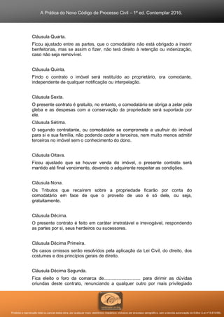 A Prática do Novo Código de Processo Civil – 1ª ed. Contemplar 2016.
Proibida a reprodução total ou parcial desta obra, por qualquer meio: eletrônico, mecânico, inclusive por processo xerográfico, sem a devida autorização do Editor (Lei nº 9.610/98).
Cláusula Quarta.
Ficou ajustado entre as partes, que o comodatário não está obrigado a inserir
benfeitorias, mas se assim o fizer, não terá direito à retenção ou indenização,
caso não seja removível.
Cláusula Quinta.
Findo o contrato o imóvel será restituído ao proprietário, ora comodante,
independente de qualquer notificação ou interpelação.
Cláusula Sexta.
O presente contrato é gratuito, no entanto, o comodatário se obriga a zelar pela
gleba e as despesas com a conservação da propriedade será suportada por
ele.
Cláusula Sétima.
O segundo contratante, ou comodatário se compromete a usufruir do imóvel
para si e sua família, não podendo ceder a terceiros, nem muito menos admitir
terceiros no imóvel sem o conhecimento do dono.
Cláusula Oitava.
Ficou ajustado que se houver venda do imóvel, o presente contrato será
mantido até final vencimento, devendo o adquirente respeitar as condições.
Cláusula Nona.
Os Tributos que recaírem sobre a propriedade ficarão por conta do
comodatário em face de que o proveito de uso é só dele, ou seja,
gratuitamente.
Cláusula Décima.
O presente contrato é feito em caráter irretratável e irrevogável, respondendo
as partes por si, seus herdeiros ou sucessores.
Cláusula Décima Primeira.
Os casos omissos serão resolvidos pela aplicação da Lei Civil, do direito, dos
costumes e dos princípios gerais de direito.
Cláusula Décima Segunda.
Fica eleito o foro da comarca de............................. para dirimir as dúvidas
oriundas deste contrato, renunciando a qualquer outro por mais privilegiado
 