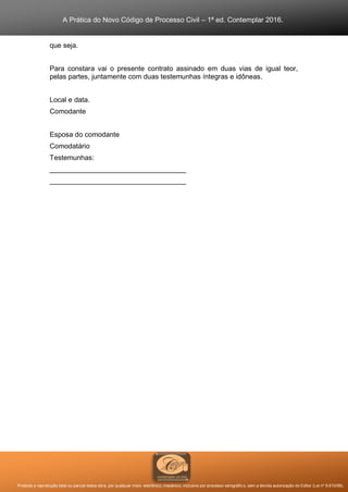 A Prática do Novo Código de Processo Civil – 1ª ed. Contemplar 2016.
Proibida a reprodução total ou parcial desta obra, por qualquer meio: eletrônico, mecânico, inclusive por processo xerográfico, sem a devida autorização do Editor (Lei nº 9.610/98).
que seja.
Para constara vai o presente contrato assinado em duas vias de igual teor,
pelas partes, juntamente com duas testemunhas íntegras e idôneas.
Local e data.
Comodante
Esposa do comodante
Comodatário
Testemunhas:
___________________________________
___________________________________
 