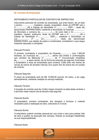 A Prática do Novo Código de Processo Civil – 1ª ed. Contemplar 2016.
Proibida a reprodução total ou parcial desta obra, por qualquer meio: eletrônico, mecânico, inclusive por processo xerográfico, sem a devida autorização do Editor (Lei nº 9.610/98).
84. Contrato de Empreitada
INSTRUMENTO PARTICULAR DE CONTRATO DE EMPREITADA
Instrumento particular de contrato de empreitada, que entre fazem, de um lado
o senhor...................., brasileiro, casado, proprietário, titular do CPF/MF sob o
nº....................-00 e Cédula de Identidade nº.................... SSP/..., neste ato
denominado PROPRIETÁRIO, residente e domiciliado na Fazenda....................
do Município e comarca de..................../...., do outro lado o Sr....................,
brasileiro, casado, autônomo, titular do CPF/MF sob o nº....................-00 e
Cédula de Identidade nº.................... SSP/...., residente e domiciliado na
rua...................., nº __, em..................../...., neste ato denominado
EMPREITEIRO, que depois de justos e combinados, contrataram o que segue
mediante cláusulas e condições:
Cláusula Primeira
O primeiro contratante é proprietário da Fazenda.................., com 1.000,00
hectares, do município de................../...., dentro dos limites e confrontações
que constam da Matrícula nº.................. da 1ª Circunscrição Imobiliária
de.................. e assim sendo, dá na forma de empreita ao segundo Contratado
e Empreiteiro a título de empreitada para construir 3.000 (três mil) metros de
cercas de arame de divisões internas com quatro fios de arame liso em postes
de cimento.
Cláusula Segunda.
O preço da empreitada será de R$ 15.000,00 (quinze mil reais), a ser pago
semanalmente, mediante medição do serviço realizado.
Cláusula Terceira
A duração do contrato será de 3 (três) meses iniciando na data deste contrato e
a terminar neste mesmo dia do terceiro mês seguinte.
Cláusula Quarta.
O proprietário, primeiro contratante, fica obrigado a fornecer o material
necessário para a realização da obra, colocando-o no local.
Cláusula Quinta.
O empreiteiro poderá contratar pessoal por sua conta e risco para prestar mão
de obra e auxiliar na execução dos serviços, ficando os encargos trabalhistas
na sua responsabilidade.
Cláusula Sexta.
 