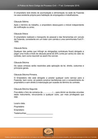 A Prática do Novo Código de Processo Civil – 1ª ed. Contemplar 2016.
Proibida a reprodução total ou parcial desta obra, por qualquer meio: eletrônico, mecânico, inclusive por processo xerográfico, sem a devida autorização do Editor (Lei nº 9.610/98).
O empreiteiro terá direito de acomodação e alimentação na sede da Fazenda
na casa existente própria para habitação de empregados e trabalhadores.
Cláusula Sétima.
Após o término do trabalho, o empreiteiro desocupará o imóvel independente
de notificação ou aviso.
Cláusula Oitava
O empreiteiro realizará o transporte do pessoal e das ferramentas em veículo
da Fazenda, consistente em um trator com carreta e uma caminhoneta Ford F-
1000.
Cláusula Nona.
Qualquer das partes que infringir as obrigações contratuais ficará obrigado a
pagar uma multa a título de cláusula penal de 20% (vinte por cento) do valor do
contrato, bem como rescindir se assim lhe convier.
Cláusula Décima
Os casos omissos serão resolvidos pela aplicação da lei, direito, costumes e
princípios gerais.
Cláusula Décima Primeira.
O Empreiteiro não está obrigado a prestar qualquer outro serviço para a
Fazenda, bem como, só poderá construir benfeitorias com o consentimento do
proprietário e sem direito à indenização por ocasião do término do contrato.
Cláusula Décima Segunda
Fica eleito o foro da comarca de................../.... para dirimir as dúvidas oriundas
deste instrumento, renunciando a qualquer outro, por mais privilegiado que
seja.
Local e data.
Proprietário
Empreiteiro
Testemunhas:________________________
___________________________________
 