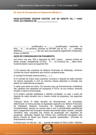 A Prática do Novo Código de Processo Civil – 1ª ed. Contemplar 2016.
Proibida a reprodução total ou parcial desta obra, por qualquer meio: eletrônico, mecânico, inclusive por processo xerográfico, sem a devida autorização do Editor (Lei nº 9.610/98).
85. Ação de Consignação em Pagamento (Modelo 1)
EXCELENTÍSSIMO SENHOR DOUTOR JUIZ DE DIREITO DA....ª VARA
CÍVEL DA COMARCA DE ___________________
.............................. (qualificação) e............... (qualificação), residentes na
Rua...., nº...., na comarca, inscritos no CPF/MF sob os nºs.... e...., endereço
eletrônico ____________, vêm por seus procuradores legalmente constituídos,
propor a presente
AÇÃO DE CONSIGNAÇÃO EM PAGAMENTO,
com fulcro nos arts. 539 e seguintes do CPC, contra...., pessoa jurídica de
direito privado, estabelecida na Rua.... nº...., na Comarca de...., pelos fatos,
fundamentados e para os seguintes fins:
1) Os autores são mutuários do Sistema Financeiro de Habitação, conforme
contrato de mútuo hipotecário que instruiu a presente peça.
O contrato foi firmado anteriormente a.... (...)
2) O contrato de mútuo do(s) autor(es) vinculava o reajuste do saldo devedor
na mesma proporção, e com os mesmos índices aplicados à correção dos
saldos em caderneta de poupança.
A razão para tanta era óbvia. Os recursos para os financiamentos imobiliários
são captados dos depósitos em poupança e FGTS, na sua maioria, devendo
receber a mesma remuneração.
3) O próprio contrato estabelece a referida correlação, ou seja, o pacto de
reajuste do saldo devedor com o mesmo índice da poupança, nos seguintes
termos:
“Cláusula Nona: O saldo devedor do financiamento, ora contratado,
determinado na forma prevista na legislação específica do Sistema Financeiro
de Habitação (Sistema Financeiro de Habitação), será reajustado
monetariamente, sempre na mesma data e com a periodicidade estabelecida
para o pagamento dos encargos mensais decorrentes deste contrato, correção
monetária, esta, vinculada aos índices de atualização dos “depósitos de
poupança”, aplicação integral dos índices e/ou coeficientes divulgados pelo
Banco Central do Brasil que fixarem aquelas atualizações.” (Contrato de
financiamento incluso).
4) Ocorre que, no mês de.... de...., quando da edição do Plano Collor I (Medida
 