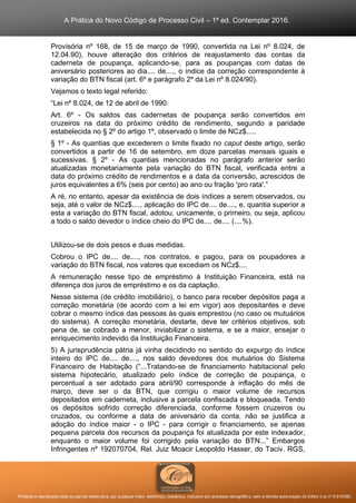 A Prática do Novo Código de Processo Civil – 1ª ed. Contemplar 2016.
Proibida a reprodução total ou parcial desta obra, por qualquer meio: eletrônico, mecânico, inclusive por processo xerográfico, sem a devida autorização do Editor (Lei nº 9.610/98).
Provisória nº 168, de 15 de março de 1990, convertida na Lei nº 8.024, de
12.04.90), houve alteração dos critérios de reajustamento das contas da
caderneta de poupança, aplicando-se, para as poupanças com datas de
aniversário posteriores ao dia.... de...., o índice da correção correspondente à
variação do BTN fiscal (art. 6º e parágrafo 2º da Lei nº 8.024/90).
Vejamos o texto legal referido:
“Lei nº 8.024, de 12 de abril de 1990:
Art. 6º - Os saldos das cadernetas de poupança serão convertidos em
cruzeiros na data do próximo crédito de rendimento, segundo a paridade
estabelecida no § 2º do artigo 1º, observado o limite de NCz$.....
§ 1º - As quantias que excederem o limite fixado no caput deste artigo, serão
convertidos a partir de 16 de setembro, em doze parcelas mensais iguais e
sucessivas. § 2º - As quantias mencionadas no parágrafo anterior serão
atualizadas monetariamente pela variação do BTN fiscal, verificada entre a
data do próximo crédito de rendimentos e a data da conversão, acrescidos de
juros equivalentes a 6% (seis por cento) ao ano ou fração 'pro rata'.”
A ré, no entanto, apesar da existência de dois índices a serem observados, ou
seja, até o valor de NCz$...., aplicação do IPC de.... de...., e, quantia superior a
esta a variação do BTN fiscal, adotou, unicamente, o primeiro, ou seja, aplicou
a todo o saldo devedor o índice cheio do IPC de.... de.... (....%).
Utilizou-se de dois pesos e duas medidas.
Cobrou o IPC de.... de...., nos contratos, e pagou, para os poupadores a
variação do BTN fiscal, nos valores que excediam os NCz$....
A remuneração nesse tipo de empréstimo à Instituição Financeira, está na
diferença dos juros de empréstimo e os da captação.
Nesse sistema (de crédito imobiliário), o banco para receber depósitos paga a
correção monetária (de acordo com a lei em vigor) aos depositantes e deve
cobrar o mesmo índice das pessoas às quais emprestou (no caso os mutuários
do sistema). A correção monetária, destarte, deve ter critérios objetivos, sob
pena de, se cobrado a menor, inviabilizar o sistema, e se a maior, ensejar o
enriquecimento indevido da Instituição Financeira.
5) A jurisprudência pátria já vinha decidindo no sentido do expurgo do índice
inteiro do IPC de.... de...., nos saldo devedores dos mutuários do Sistema
Financeiro de Habitação (“...Tratando-se de financiamento habitacional pelo
sistema hipotecário, atualizado pelo índice de correção de poupança, o
percentual a ser adotado para abril/90 corresponde à inflação do mês de
março, deve ser o da BTN, que corrigiu o maior volume de recursos
depositados em caderneta, inclusive a parcela confiscada e bloqueada. Tendo
os depósitos sofrido correção diferenciada, conforme fossem cruzeiros ou
cruzados, ou conforme a data de aniversário da conta, não se justifica a
adoção do índice maior - o IPC - para corrigir o financiamento, se apenas
pequena parcela dos recursos da poupança foi atualizada por este indexador,
enquanto o maior volume foi corrigido pela variação do BTN...” Embargos
Infringentes nº 192070704, Rel. Juiz Moacir Leopoldo Hasser, do Taciv. RGS,
 