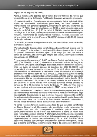 A Prática do Novo Código de Processo Civil – 1ª ed. Contemplar 2016.
Proibida a reprodução total ou parcial desta obra, por qualquer meio: eletrônico, mecânico, inclusive por processo xerográfico, sem a devida autorização do Editor (Lei nº 9.610/98).
julgado em 18 de junho de 1993).
Agora, a matéria já foi decidida pelo Colendo Superior Tribunal de Justiça, que
em acórdão, da lavra do Ministro Rui Rosado de Aguiar, vem assim ementado:
“Correção Monetária. Financiamento da casa própria. Índice aplicável 03/90.
Fundo de Assistência Habitacional (FUNDHAB). O saldo devedor do
financiamento com garantia hipotecária, celebrado em 26/04/89, nos termos do
Dec. Lei nº 70/66, deve ser atualizado, em 03/90, a partir da data-base, pela
variação do BTNF (art. 6º, § 2º da Lei nº 8.024/90). Não há ilegalidade na
cobrança do FUNDHAB, contraprestação civil assumida voluntariamente pelo
mutuário. Preliminares de incompetência rejeitadas. Recurso conhecido em
parte, e nessa parte provido. (Resp. nº 82.532/SP, julgado em 26.03.96. Íntegra
da decisão inclusa).
Do acórdão, extrai-se os seguintes trechos, que demonstram, com saciedade,
o direito dos autores:
“Para atualização desses saldos transferidos ao Banco Central, a regra está no
§ 2º do artigo 6º, entre a data do próximo crédito de rendimentos, isto é, a partir
do primeiro 'aniversário' da conta após 15 de março (no caso dos autos a
contar de 26/03/89), até a devolução integral dos saldos, a correção seria feita
pela variação do BTN fiscal.
É certo que o Comunicado nº 2.067, do Banco Central, de 30 de março de
1990 (DO 02/04/90, p. 6.431), determinou o uso dos Índices de Preços ao
Consumidor (IPC) para a atualização dos saldos, mas dos saldos em cruzeiros,
entre os quais se incluem apenas as quantias até CR$ 50.000,00, cuja
conversão já ocorrera ou que iria ocorrer em 15 de abril, isto é, até a 'data do
próximo crédito de rendimento', e das contas novas em cruzeiros. As contas já
existentes com saldos além de NCz$ 50.000,00, bloqueadas junto ao Banco
Central, não estão compreendidas no Comunicado, referido apenas aos saldos
em cruzeiros. Daí se conclui que a correção mensal pelo índice de 0,84 (IPC),
para o trintídio iniciado depois de 15 de março, somente se aplica aos saldos
em cruzeiros, e assim mesmo com exclusão daquelas contas abertas no
período de 19 a 28 de março, na forma da Circular nº 1.606, de 19 de março,
para as quais se aplicou a mesma variação do BTNF, para o mês de abril...”
“A vinculação entre a correção do mútuo e a caderneta de poupança se explica
pela necessidade de manter equilíbrio entre o que a Instituição Financeira paga
pela captação dos recursos e o que recebe do mutuário. Estabelecido o critério
de reajustamento da poupança, cujos recursos existentes até a data da nova lei
serviram como fonte dos contratos de financiamento até então celebrados, o
mesmo índice deve servir para a atualização do saldo financeiro.”
“O banco recorrido também insiste na sua tese de que os saldos transferidos
ao Banco Central e ali bloqueados não constituíam mais cadernetas de
poupança. Mas isso não corresponde à realidade, porque assim eles
continuaram definidos na lei e nos atos normativos, e como tal foram mais
tarde restituídos aos seus titulares. A diferença fundamental, que não interessa
para o caso, está em que se tornaram indisponíveis para os poupadores, e
disponíveis para os bancos, na forma do artigo 17 da Lei nº 8.024/90.” (Esta
decisão foi atacada por Embargos Declaratórios, com fins infringentes, sendo
que a mesma foi mantida, conforme cópia integral do acórdão que também se
 