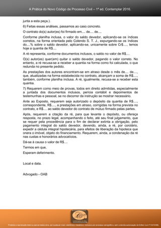 A Prática do Novo Código de Processo Civil – 1ª ed. Contemplar 2016.
Proibida a reprodução total ou parcial desta obra, por qualquer meio: eletrônico, mecânico, inclusive por processo xerográfico, sem a devida autorização do Editor (Lei nº 9.610/98).
junta a esta peça.).
6) Feitas essas análises, passamos ao caso concreto.
O contrato do(s) autor(es) foi firmado em.... de.... de....
Conforme planilha inclusa, o valor do saldo devedor, aplicando-se os índices
corretos, na forma orientada pelo Colendo S. T. J., expurgando-se os índices
do....% sobre o saldo devedor, aplicando-se, unicamente sobre Cr$...., temos
hoje a quantia de R$....
A ré representa, conforme documentos inclusos, o saldo no valor de R$....
O(s) autor(es) quer(em) quitar o saldo devedor, pagando o valor correto. No
entanto, a ré recusa-se a receber a quantia na forma como foi calculada, o que
redunda no presente pedido.
As prestações dos autores encontram-se em atraso desde o mês de.... de....,
que, atualizadas na forma estabelecida no contrato, alcançam a soma de R$....,
também, conforme planilha inclusa. A ré, igualmente, recusa-se a receber esta
quantia.
7) Requerem como meio de provas, todos em direito admitidas, especialmente
a juntada dos documentos inclusos, perícia contábil e depoimentos de
testemunhas e pessoal, se no decorrer da instrução se mostrar necessário.
Ante ao Exposto, requerem seja autorizado o depósito da quantia de R$....,
correspondente, R$...., a prestações em atraso, corrigidas na forma prevista no
contrato, e R$.... ao saldo devedor do contrato de mútuo firmado pelas partes.
Após, requerem a citação da ré, para que levante o depósito, ou ofereça
resposta, no prazo legal, acompanhando o feito, até seu final julgamento, que
se requer pela procedência para o fim de declarar extinta a obrigação, pelo
pagamento integral do saldo devedor, devendo, ainda, a ré, por corolário,
expedir a cédula integral hipotecária, para efeitos de liberação da hipoteca que
onera o imóvel, objeto do financiamento. Requerem, ainda, a condenação da ré
nas custas e honorários advocatícios.
Dá-se à causa o valor de R$....
Termos em que,
Esperam deferimento.
Local e data.
Advogado - OAB
 