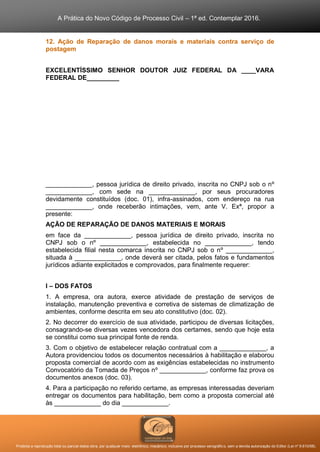 A Prática do Novo Código de Processo Civil – 1ª ed. Contemplar 2016.
Proibida a reprodução total ou parcial desta obra, por qualquer meio: eletrônico, mecânico, inclusive por processo xerográfico, sem a devida autorização do Editor (Lei nº 9.610/98).
12. Ação de Reparação de danos morais e materiais contra serviço de
postagem
EXCELENTÍSSIMO SENHOR DOUTOR JUIZ FEDERAL DA ____VARA
FEDERAL DE_________
_____________, pessoa jurídica de direito privado, inscrita no CNPJ sob o nº
_____________, com sede na _____________, por seus procuradores
devidamente constituídos (doc. 01), infra-assinados, com endereço na rua
_____________, onde receberão intimações, vem, ante V. Exª, propor a
presente:
AÇÃO DE REPARAÇÃO DE DANOS MATERIAIS E MORAIS
em face da _____________, pessoa jurídica de direito privado, inscrita no
CNPJ sob o nº _____________, estabelecida no _____________, tendo
estabelecida filial nesta comarca inscrita no CNPJ sob o nº _____________,
situada à _____________, onde deverá ser citada, pelos fatos e fundamentos
jurídicos adiante explicitados e comprovados, para finalmente requerer:
I – DOS FATOS
1. A empresa, ora autora, exerce atividade de prestação de serviços de
instalação, manutenção preventiva e corretiva de sistemas de climatização de
ambientes, conforme descrita em seu ato constitutivo (doc. 02).
2. No decorrer do exercício de sua atividade, participou de diversas licitações,
consagrando-se diversas vezes vencedora dos certames, sendo que hoje esta
se constitui como sua principal fonte de renda.
3. Com o objetivo de estabelecer relação contratual com a _____________, a
Autora providenciou todos os documentos necessários à habilitação e elaborou
proposta comercial de acordo com as exigências estabelecidas no instrumento
Convocatório da Tomada de Preços nº _____________, conforme faz prova os
documentos anexos (doc. 03).
4. Para a participação no referido certame, as empresas interessadas deveriam
entregar os documentos para habilitação, bem como a proposta comercial até
às _____________ do dia _____________.
 
