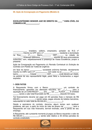 A Prática do Novo Código de Processo Civil – 1ª ed. Contemplar 2016.
Proibida a reprodução total ou parcial desta obra, por qualquer meio: eletrônico, mecânico, inclusive por processo xerográfico, sem a devida autorização do Editor (Lei nº 9.610/98).
85. Ação de Consignação em Pagamento (Modelo 2)
EXCELENTÍSSIMO SENHOR JUIZ DE DIREITO DA ____ ª VARA CÍVEL DA
COMARCA DE_____________.
_____________, brasileiro, solteiro, empresário, portador do R.G nº
_________, inscrito no CPF sob o nº ______________, residente e domiciliado
na Rua_____, nº_____, Bairro________, CEP______, na cidade de
_________, endereço eletrônico ____________, através de seus procuradores
subscritos, vem, respeitosamente à presença de Vossa Excelência, propor a
presente:
Ação de Consignação em Pagamento c/c Revisão Contratual c/c Exibição de
Contrato com Pedido de Tutela de Urgência
em face do banco ___________, sociedade anônima fechada, devidamente
inscrito no CNPJ sob o nº ___________, com sede na av._______, nº______,
bairro___________, Cidade _________, CEP_______, onde deverá ser citado,
na pessoa de seu representante legal, pelos fatos e fundamentos a seguir
expostos:
I - DOS FATOS
A Requerente firmou com o Banco ____________ um contrato de
financiamento, garantido por alienação fiduciária, em __/__/____, para a
aquisição de um CHEVROLET ____ ano ___, cor ___, PLACA ____ E CHASSI
_____, sendo o valor total financiado de R$ __________ (dezoito mil reais).
Tal financiamento deveria ser pago em 60 parcelas fixas e mensais de R$
000,00 (_______________) sendo estas, pagas através de boletos bancários,
redundando no valor total de R$ 000,00 (_______________).
Desde a assinatura do contrato, decorreu algum tempo sem qualquer
problema, até que, a partir do início do mês de janeiro de ________, teve a
Requerente em sua vida financeira, terrível reversão, ante a perda de seu
emprego.
A Requerente, até o presente momento já pagou ao Banco requerido o valor de
R$ 000,00 (_______________), sendo este relativo a 30 (trinta) parcelas do
contrato entabulado.
86. Ação de Consignação em Pagamento (Modelo 2)
 