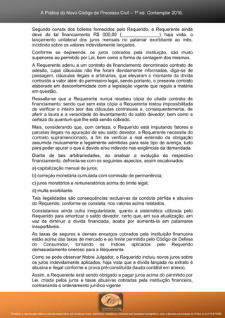 A Prática do Novo Código de Processo Civil – 1ª ed. Contemplar 2016.
Proibida a reprodução total ou parcial desta obra, por qualquer meio: eletrônico, mecânico, inclusive por processo xerográfico, sem a devida autorização do Editor (Lei nº 9.610/98).
Segundo consta dos boletos fornecidos pelo Requerido, a Requerente ainda
deve do tal financiamento R$ 000,00 (_______________) haja vista, o
lançamento unilateral dos juros mensais no patamar exorbitante ao mês,
incidindo sobre os valores indevidamente lançados.
Conforme se depreende, os juros cobrados pela instituição, são muito
superiores ao permitido por Lei, bem como a forma de contagem dos mesmos.
A Requerente aderiu a um contrato de financiamento denominado contrato de
adesão, cujas cláusulas não lhe foram devidamente informadas, diga-se de
passagem, cláusulas ilegais e arbitrárias, que elevaram o montante da dívida
contraída a valor além do permissivo legal, sendo portanto, o presente contrato
elaborado em desconformidade com a legislação vigente que regula a matéria
em questão.
Ressalta-se que a Requerente nunca recebeu cópia do citado contrato de
financiamento, sendo que sem esta cópia a Requerente restou impossibilitada
de verificar o inteiro teor das cláusulas contratuais e, consequentemente, de
aferir a lisura e a veracidade do levantamento do saldo devedor, bem como a
certeza do quantum que lhe está sendo cobrado.
Mais, considerando que, com certeza, o Requerido está imputando fatores e
parcelas ilegais na apuração de seu saldo devedor, a Requerente necessita do
contrato supramencionado, a fim de verificar a real extensão da obrigação
assumida mutuamente e legalmente admitidas para este tipo de avença, tudo
para poder apurar o que é devido e/ou indevido nas exigências da demandada.
Diante de tais arbitrariedades, ao analisar a evolução do respectivo
financiamento, defronta-se com os seguintes aspectos, assim escalonados:
a) capitalização mensal de juros;
b) correção monetária cumulada com comissão de permanência;
c) juros moratórios e remuneratórios acima do limite legal;
d) multa exorbitante.
Tais ilegalidades são consequências exclusivas da conduta pérfida e abusiva
do Requerido, conforme se constata, nos valores acima relatados.
Constatamos ainda outra irregularidade, quanto à sistemática utilizada pelo
Requerido para amortizar o saldo devedor, certo que, em sua atualização, em
vez de diminuir a dívida financiada, acaba por aumentá-la em patamares
insuportáveis.
As taxas de seguros e demais encargos cobrados pela instituição financeira
estão acima das taxas de mercado e ao limite permitido pelo Código de Defesa
do Consumidor, tornando os índices aplicados pelo Requerido
demasiadamente oneroso para a Requerente.
Como se pode observar Nobre Julgador, o Requerido incluiu novos juros sobre
os juros indevidamente aplicados, haja vista que a dívida lançada no extrato é
abusiva e ilegal conforme a prova pré-constituída (laudo contábil em anexo).
Assim, a Requerente está sendo obrigado a pagar juros acima do permitido por
Lei, criada pelos juros e taxas abusivas cobradas pela instituição financeira,
contrariando o ordenamento jurídico vigente
 