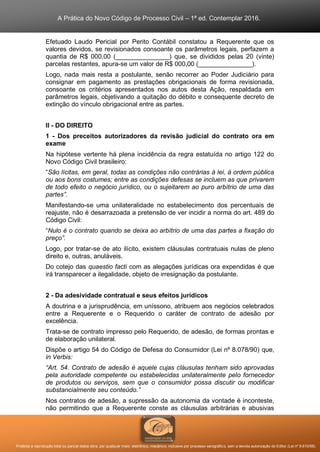 A Prática do Novo Código de Processo Civil – 1ª ed. Contemplar 2016.
Proibida a reprodução total ou parcial desta obra, por qualquer meio: eletrônico, mecânico, inclusive por processo xerográfico, sem a devida autorização do Editor (Lei nº 9.610/98).
Efetuado Laudo Pericial por Perito Contábil constatou a Requerente que os
valores devidos, se revisionados consoante os parâmetros legais, perfazem a
quantia de R$ 000,00 (_______________) que, se divididos pelas 20 (vinte)
parcelas restantes, apura-se um valor de R$ 000,00 (_______________).
Logo, nada mais resta a postulante, senão recorrer ao Poder Judiciário para
consignar em pagamento as prestações obrigacionais de forma revisionada,
consoante os critérios apresentados nos autos desta Ação, respaldada em
parâmetros legais, objetivando a quitação do débito e consequente decreto de
extinção do vínculo obrigacional entre as partes.
II - DO DIREITO
1 - Dos preceitos autorizadores da revisão judicial do contrato ora em
exame
Na hipótese vertente há plena incidência da regra estatuída no artigo 122 do
Novo Código Civil brasileiro:
“São lícitas, em geral, todas as condições não contrárias à lei, à ordem pública
ou aos bons costumes; entre as condições defesas se incluem as que privarem
de todo efeito o negócio jurídico, ou o sujeitarem ao puro arbítrio de uma das
partes”.
Manifestando-se uma unilateralidade no estabelecimento dos percentuais de
reajuste, não é desarrazoada a pretensão de ver incidir a norma do art. 489 do
Código Civil:
“Nulo é o contrato quando se deixa ao arbítrio de uma das partes a fixação do
preço”.
Logo, por tratar-se de ato ilícito, existem cláusulas contratuais nulas de pleno
direito e, outras, anuláveis.
Do cotejo das quaestio facti com as alegações jurídicas ora expendidas é que
irá transparecer a ilegalidade, objeto de irresignação da postulante.
2 - Da adesividade contratual e seus efeitos jurídicos
A doutrina e a jurisprudência, em uníssono, atribuem aos negócios celebrados
entre a Requerente e o Requerido o caráter de contrato de adesão por
excelência.
Trata-se de contrato impresso pelo Requerido, de adesão, de formas prontas e
de elaboração unilateral.
Dispõe o artigo 54 do Código de Defesa do Consumidor (Lei nº 8.078/90) que,
in Verbis:
“Art. 54. Contrato de adesão é aquele cujas cláusulas tenham sido aprovadas
pela autoridade competente ou estabelecidas unilateralmente pelo fornecedor
de produtos ou serviços, sem que o consumidor possa discutir ou modificar
substancialmente seu conteúdo.”
Nos contratos de adesão, a supressão da autonomia da vontade é inconteste,
não permitindo que a Requerente conste as cláusulas arbitrárias e abusivas
 