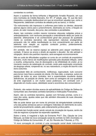 A Prática do Novo Código de Processo Civil – 1ª ed. Contemplar 2016.
Proibida a reprodução total ou parcial desta obra, por qualquer meio: eletrônico, mecânico, inclusive por processo xerográfico, sem a devida autorização do Editor (Lei nº 9.610/98).
constantes no contrato.
Assim o sustenta de forma brilhante o Magistrado Arnaldo Rizzardo, em sua
obra Contratos de Crédito Bancário, Ed. RT, 2ª edição, pág. 18, que tão bem
interpretou a posição desfavorável em que se encontram aqueles que, como a
Requerente, celebraram contratos de adesão junto ao banco, in Verbis:
“Os instrumentos são impressos e uniformes para todos os clientes, deixando
apenas alguns claros para o preenchimento, destinados ao nome, à fixação do
prazo, do valor mutuado, dos juros, das comissões e penalidades.
Assim, tais contratos contêm mesmo inúmeras cláusulas redigidas prévia e
antecipadamente, com nenhuma percepção e entendimento delas por parte do
aderente. Efetivamente é do conhecimento geral das pessoas de qualidade
média os contratos bancários não representam natureza sinalagmática,
porquanto não há válida manifestação ou livre consentimento por parte do
aderente com relação ao suposto conteúdo jurídico, pretensamente,
convencionado com o credor.
Em verdade, não se reserva espaço ao aderente para sequer manifestar a
vontade. O banco se arvora o direito de espoliar o devedor. Se não adimplir a
obrigação, dentro dos padrões impostos, será esmagado economicamente.
Não se cuida de dificuldades surgidas no curso de um contrato de empréstimo
bancário, muito menos de modificações operadas pela desatada inflação, velha
e revelha, antiquíssima, mas do desrespeito e da infidelidade do credor, já no
momento mesmo da celebração do contrato, ávido pela exploração consciente
da desgraça alheia, rompendo-se, no seu nascedouro, a noção de boa-fé e dos
bons costumes.
Necessidade falta de conhecimento, indiferença, ingenuidade, tudo concorre
para tornar mais fraca a posição do cliente. Em face dele, a empresa, autora do
padrão de todos os seus contratos, tem a superioridade resultante destas
deficiências, da posição do cliente, bem como as vantagens da sua qualidade
de ente organizado e, em muitos casos poderosos, em contraste com a
dispersão em muitos casos, debilidade social e econômica dos consumidores.”
Portanto, não restam dúvidas acerca da aplicabilidade do Código de Defesa do
Consumidor aos chamados contratos bancários e Instituições Financeiras.
Assim, são os contratos bancários, ajustes com fórmulas prontas, como é o
caso dos autos, ajustes estes que não admitem discussão de suas cláusulas
pela Requerente.
Não se pode deixar que em nome do princípio da obrigatoriedade contratual,
uma das partes extraia-se para si vantagens indevidas em detrimento do outro,
sendo tal procedimento vedado, pelo ordenamento jurídico pátrio.
O contrato tem função social, sendo veículo de circulação de riqueza, centro da
vida de negócios e propulsor da expansão capitalista.
Sobre o tema, é magistral a lição da Eminente Prof.ª, Dra. Cláudia de Lima
Marques, ao tratar da nova concepção social do contrato no CDC (Contratos no
Código de Defesa do Consumidor, 4º. ed, Ed. Revista dos Tribunais, p.175):
“A nova concepção do contrato é uma concepção social deste instrumento
 