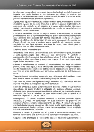 A Prática do Novo Código de Processo Civil – 1ª ed. Contemplar 2016.
Proibida a reprodução total ou parcial desta obra, por qualquer meio: eletrônico, mecânico, inclusive por processo xerográfico, sem a devida autorização do Editor (Lei nº 9.610/98).
jurídico, para o qual não só o momento da manifestação da vontade (consenso)
importa, mas onde também e principalmente os efeitos do contrato na
sociedade serão levados em conta e onde a condição social e econômica das
pessoas nele envolvidas ganha em importância.
Á procura do equilíbrio contratual, na sociedade de consumo moderno, o direito
destacará o papel da lei como limitadora e como verdadeira legitimadora de
autonomia da vontade. A lei passará a proteger determinados interesses
sociais, valorizando a confiança depositada no vínculo, as expectativas e a
boa-fé das partes contratantes.
Conceitos tradicionais com os do negócio jurídico e da autonomia da vontade
permanecerão, mas o espaço reservado para que os particulares autorregulem
suas relações será reduzido por normas imperativas, como as do próprio
Código de Defesa do Consumidor. É uma nova concepção de contrato no
Estado Social, em que a vontade perde condição de elemento nuclear,
surgindo em seu lugar elemento estranho às partes, mas básico para a
sociedade com um todo: o interesse social.”
Arremata a culta Professora que:
“O contrato seria, então, um instrumento que o Direito oferece para possibilitar
a auto-regulamentação dos interesses dos particulares. A vontade é
pressuposto e fonte geradora das relações jurídicas. A ordem jurídica é que,
em última análise, reconhece a autonomia privada, é ela, pois, quem pode
impor limites a esta autonomia.”
Embora a necessidade de dinheiro ou financiamento não seja um serviço
público, como são a água, a luz e o transporte, por exemplo, não pode abstrair
que tal necessidade é vital ou de sobrevivência, especialmente para um país
que vive em crise econômica, com seriíssimos problemas de distribuição de
renda.
Talvez os bancos nem sejam essenciais, mas certamente são inevitáveis como
uma espécie de mal necessário do qual ninguém pode se livrar.
Seja como for, diante das regras do Código de Defesa do Consumidor, assume
especial relevância o princípio do equilíbrio contratual.
Sobre tal princípio, a autora já referida assim disserta: “institui o CDC normas
imperativas, as quais proíbem a utilização de qualquer cláusula abusiva,
definidas como as que asseguram vantagens unilaterais ou exageradas para o
fornecedor de bens e serviços, ou que incompatíveis com a boa-fé e a
equidade (veja o art. 51, IV, do CDC).”
Prosseguindo, “O Poder Judiciário declarará a absoluta nulidade destas
cláusulas, a pedido do consumidor, de suas entidades de proteção, do
Ministério Público e mesmo incidentalmente, ex oficio. A vontade das partes
manifestadas livremente no contrato não é mais o fator decisivo para o Direito,
pois as normas do Código instituem novos valores superiores com o equilíbrio
e boa-fé nas relações de consumo”.
Portanto, a revisão é possível não só quanto à formação do contrato, mas
também no que atina com a abusividade e a onerosidade excessiva do pacto.
Seguindo esta orientação a Requerente opta por revisionar judicialmente o
 