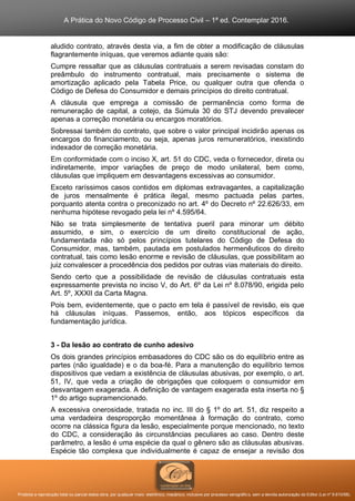 A Prática do Novo Código de Processo Civil – 1ª ed. Contemplar 2016.
Proibida a reprodução total ou parcial desta obra, por qualquer meio: eletrônico, mecânico, inclusive por processo xerográfico, sem a devida autorização do Editor (Lei nº 9.610/98).
aludido contrato, através desta via, a fim de obter a modificação de cláusulas
flagrantemente iníquas, que veremos adiante quais são:
Cumpre ressaltar que as cláusulas contratuais a serem revisadas constam do
preâmbulo do instrumento contratual, mais precisamente o sistema de
amortização aplicado pela Tabela Price, ou qualquer outra que ofenda o
Código de Defesa do Consumidor e demais princípios do direito contratual.
A cláusula que emprega a comissão de permanência como forma de
remuneração de capital, a cotejo, da Súmula 30 do STJ devendo prevalecer
apenas a correção monetária ou encargos moratórios.
Sobressai também do contrato, que sobre o valor principal incidirão apenas os
encargos do financiamento, ou seja, apenas juros remuneratórios, inexistindo
indexador de correção monetária.
Em conformidade com o inciso X, art. 51 do CDC, veda o fornecedor, direta ou
indiretamente, impor variações de preço de modo unilateral, bem como,
cláusulas que impliquem em desvantagens excessivas ao consumidor.
Exceto raríssimos casos contidos em diplomas extravagantes, a capitalização
de juros mensalmente é prática ilegal, mesmo pactuada pelas partes,
porquanto atenta contra o preconizado no art. 4º do Decreto nº 22.626/33, em
nenhuma hipótese revogado pela lei nº 4.595/64.
Não se trata simplesmente de tentativa pueril para minorar um débito
assumido, e sim, o exercício de um direito constitucional de ação,
fundamentada não só pelos princípios tutelares do Código de Defesa do
Consumidor, mas, também, pautada em postulados hermenêuticos do direito
contratual, tais como lesão enorme e revisão de cláusulas, que possibilitam ao
juiz convalescer a procedência dos pedidos por outras vias materiais do direito.
Sendo certo que a possibilidade de revisão de cláusulas contratuais esta
expressamente prevista no inciso V, do Art. 6º da Lei nº 8.078/90, erigida pelo
Art. 5º, XXXII da Carta Magna.
Pois bem, evidentemente, que o pacto em tela é passível de revisão, eis que
há cláusulas iníquas. Passemos, então, aos tópicos específicos da
fundamentação jurídica.
3 - Da lesão ao contrato de cunho adesivo
Os dois grandes princípios embasadores do CDC são os do equilíbrio entre as
partes (não igualdade) e o da boa-fé. Para a manutenção do equilíbrio temos
dispositivos que vedam a existência de cláusulas abusivas, por exemplo, o art.
51, IV, que veda a criação de obrigações que coloquem o consumidor em
desvantagem exagerada. A definição de vantagem exagerada esta inserta no §
1º do artigo supramencionado.
A excessiva onerosidade, tratada no inc. III do § 1º do art. 51, diz respeito a
uma verdadeira desproporção momentânea à formação do contrato, como
ocorre na clássica figura da lesão, especialmente porque mencionado, no texto
do CDC, a consideração às circunstâncias peculiares ao caso. Dentro deste
parâmetro, a lesão é uma espécie da qual o gênero são as cláusulas abusivas.
Espécie tão complexa que individualmente é capaz de ensejar a revisão dos
 