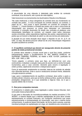 A Prática do Novo Código de Processo Civil – 1ª ed. Contemplar 2016.
Proibida a reprodução total ou parcial desta obra, por qualquer meio: eletrônico, mecânico, inclusive por processo xerográfico, sem a devida autorização do Editor (Lei nº 9.610/98).
contratos.
A abusividade de uma cláusula é detectada pela análise do conteúdo
contratual, à luz da boa-fé, sob o ponto de vista objetivo.
Vale transcrever os ensinamentos da doutrinadora Cláudia Lima Marques:
“Na visão tradicional, a força obrigatória do contrato teria seu fundamento na
vontade das partes... A nova concepção de contrato destaca, ao contrário, o
papel da lei.... Aos juízes é agora permitido um controle do conteúdo do
contrato”. (...) Assim também a vontade das partes não é mais a única fonte de
interpretação que possuem os juízes para interpretar um instrumento
contratual. A evolução doutrinária do direito dos contratos já pleiteava uma
interpretação teleológica do contrato, um respeito maior pelos interesses
sociais envolvidos, pelas expectativas legítimas das partes, especialmente das
partes que só tiveram a liberdade de aderir ou não aos termos pré-elaborados.”
A atuação do juiz nesta situação deve seguir o disposto no art. 51, § 2º, do
CDC, ou seja, ele deverá procurar utilizar-se de uma interpretação integradora
da parte saudável do contrato.
4 - O equilíbrio contratual que deverá ser assegurado através do presente
pedido de tutela jurisdicional (revisão)
O contrato deve atender a função social para o qual fora criado, conforme
brilhantemente dispôs o Excelentíssimo Sr. Min. MARCO AURÉLIO, do
SUPREMO TRIBUNAL FEDERAL, ao relatar a AOE 13-0-DF, publicada na
ADV. JUR. 1993, p. 290:
“Como julgador, a primeira coisa que faço, ao defrontar-me com uma
controvérsia, é idealizar a solução mais justa de acordo com a minha formação
humanística, para o caso concreto. Somente após recorro à legislação, à
ordem jurídica, objetivando encontrar o indispensável apoio”.
Como já asseverado amplamente na exordial, trata-se de contrato de adesão
com cláusulas leoninas, onde a usura e anatocismo tomaram frente, afastando
a função social do contrato.
Logo, para o restabelecimento do equilíbrio contratual, deve sofrer o pacto a
revisão judicial, inclusive, para que se tenha certeza jurídica, quanto às efetivas
prestações obrigacionais, se é que existentes e diga-se mais, se é que o
suposto débito não é inverso.
5 - Dos juros compostos mensais
O anatocismo é vedado pela nossa legislação e pelos nossos tribunais, bem
como pela nossa jurisprudência.
A que pese a discussão da inconstitucionalidade da medida provisória 2.170-
36/2001, a mesma dispõe que a referida capitalização de juros deve constar
expressamente no contrato financeiro, por configurar mecanismo que onera
expressivamente a contraprestação do consumidor, sem que o mesmo tenha
conhecimento. A ausência dessa informação, de forma clara e precisa, acarreta
inevitável proibição da capitalização em voga, em obediência aos comandos do
 