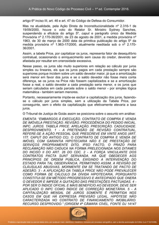A Prática do Novo Código de Processo Civil – 1ª ed. Contemplar 2016.
Proibida a reprodução total ou parcial desta obra, por qualquer meio: eletrônico, mecânico, inclusive por processo xerográfico, sem a devida autorização do Editor (Lei nº 9.610/98).
artigo 6º inciso III, art. 46 e art. 47 do Código de Defesa do Consumidor.
Mas na atualidade, pela Ação Direta de Inconstitucionalidade nº 2.316-1 de
19/09/2000, houve o voto do Relator Sr. Ministro Sydney Sanches,
suspendendo a eficácia do artigo 5º, caput e parágrafo único da Medida
Provisória nº 2.170-36/2001, de 23 de agosto de 2001, a medida provisória nº
1963, de 30 de março de 2000 data da primitiva publicação do artigo 5º da
medida provisória nº 1.963-17/2000, atualmente reeditada sob o nº 2.170-
36/2001.
Assim, a tabela Price, por capitalizar os juros, representa fator de desequilíbrio
contratual, ocasionando o enriquecimento sem causa do credor, devendo ser
afastada por resultar em onerosidade excessiva.
Nesse passo, os juros são muito superiores em relação ao cálculo por juros
simples ou lineares, eis que os juros pagos em cada prestação sempre são
superiores porque incidem sobre um saldo devedor maior, já que a amortização
será menor em favor dos juros e se o saldo devedor não fosse mera conta
diferença, se os juros na Price não fossem capitalizados e se a amortização
fosse a real, o saldo devedor a cada prestação seria menor, e os juros que
seriam calculados em cada parcela sobre o saldo menor - por simples lógica
matemática - também seriam menores.
Portanto, necessariamente impõe-se excluir a capitalização dos juros, fazendo-
se o cálculo por juros simples, sem a utilização da Tabela Price, por
conseguinte, sem o efeito da capitalização que efetivamente elevaria a taxa
juros.
O Tribunal de Justiça de Goiás assim se posiciona sobre o assunto em análise:
EMENTA: “EMBARGOS À EXECUÇÃO. CONTRATO DE COMPRA E VENDA
DE IMÓVELA PRESTAÇÃO. REVISÃO. PROCEDÊNCIA DO PEDIDO INICIAL.
INPC. JUROS. TABELA PRICE. APELAÇÃO. PRESCRIÇÃO. CADUCIDADE.
DESPROVIMENTO. 1 - A PRETENSÃO DE REVISÃO CONTRATUAL,
REFERE-SE A AÇÃO PESSOAL QUE PRESCREVE EM VINTE ANOS (ART.
177. CAPUT DO ANTIGO CC). O CONTRATO DE COMPRA E VENDA DE
IMÓVEL COM GARANTIA HIPOTECARIA NÃO E DE PRESTAÇÃO DE
SERVIÇOS PROPRIAMENTE DITO, IPSO FACTO, O PRAZO PARA
RECLAMAÇÃO NÃO CADUCA NA FORMA PRELECIONADA NOS DITAMES
DO INCISO II DO ART. 26 DO CDC. 2 - A FORÇA VINCULANTE DOS
CONTRATOS PACTA SUNT SERVANDA, HÁ QUE OBEDECER AOS
PRINCÍPIOS DE ORDEM PÚBLICA, EXIGINDO A INTERVENÇÃO DO
ESTADO PARA TAL OBSERVÂNCIA, PERMITINDO ASSIM, A REVISÃO DE
CLÁUSULAS ABUSIVAS, MORMENTE EM SE TRATANDO DE PACTO DE
ADESÃO. 3 - A APLICAÇÃO DA TABELA PRICE NÃO PODE PREVALECER
COMO FORMA DE CALCULO DA DÍVIDA HIPOTECARIA, PORQUANTO
CONSTITUI-SE EM MÉTODO PROGRESSIVO E ANTECIPADO QUE ONERA
O DEVEDOR E IMPEDE A QUITAÇÃO DAS PRESTAÇÕES PACTUADAS. 4 -
POR SER O ÍNDICE OFICIAL E MAIS BENEFÍCIO AO DEVEDOR, DEVE SER
APLICADO O INPC COMO ÍNDICE DE CORREÇÃO MONETÁRIA. 5 - A
CAPITALIZAÇÃO MENSAL DE JUROS SOMENTE É PERMITIDA NOS
CASOS EM QUE HÁ EXPRESSA PREVISÃO LEGAL, HIPÓTESE NÃO
CARACTERIZADA NO CONTRATO DE FINANCIAMENTO IMOBILIÁRIO.
RECURSO DESPROVIDO.” (ORIGEM 4ª CÂMARA CÍVEL, FONTE DJ 14147
 