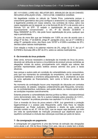A Prática do Novo Código de Processo Civil – 1ª ed. Contemplar 2016.
Proibida a reprodução total ou parcial desta obra, por qualquer meio: eletrônico, mecânico, inclusive por processo xerográfico, sem a devida autorização do Editor (Lei nº 9.610/98).
DE 11/11/2003, LIVRO 403, RELATOR DES. ARIVALDO DA SILVA CHAVES.
RECURSO APELAÇÃO CÍVEL - 70512-0/188, COMARCA GOIÂNIA.
Há ilegalidade contida no cálculo da Tabela Price, justamente porque o
crescimento geométrico dos juros configura o anatocismo ou capitalização, que
é legalmente proibida em nosso sistema, nos contratos de mútuo, salvo nos
casos regulados por lei especial, ex vi da Súmula 93 do STJ e de acordo com a
Súmula 121 do STF: “É vedado a capitalização de juros, ainda que
expressamente convencionada”, o Art. 4º do Decreto 22.626/33 e
Resp.180928/SP do STJ, não pode haver capitalização de juros, qualquer que
seja a periodicidade.
Os juros de mora têm que ser limitados em 1,00% ao ano de acordo com o
artigo 5º do Dec. nº 22.626/33, artigo 8º, parágrafo único, da Lei nº 1.046/50 e
artigo 5º, parágrafo único, dos Decs.-Leis 167/67 e 413/69 e acórdãos do STJ,
devidos sobre valores inadimplentes.
Com relação a multa é no patamar máximo de 2%, artigo 52, § 1º, da Lei nº
8.078/90 e Súmulas 285 e 297 do STJ, sobre os valores inadimplentes.
6 - Da inversão do ônus probante
Data venia, torna-se necessário a declaração da inversão do ônus da prova,
devendo ser atribuída ao banco a incumbência de produzir provas contrárias as
alegações iniciais da autora, principalmente com relação aos valores das
parcelas representadas pelos boletos anexos advindo dos juros e taxas
abusivas.
Isso porque a autora está em condição de vulnerabilidade como consumidora,
pois que nos momentos da contratação do empréstimo, não foi assistido por
profissional habilitado a orientá-la adequadamente, isto é, analisando as taxas
de juros aplicadas ao financiamento, bem como a forma de cálculo dos
mesmos.
No momento da contratação houve uma imposição de cláusulas em contratos
padronizados, de adesão, redigidas unilateralmente pelo Requerido, tornando-
se, os contratantes/réus, submissos, sem poder alterar, ou mesmo opinar sobre
as condições impostas coercitivamente.
Estando presente a vulnerabilidade (técnica jurídica ou fática - socioeconômica)
como demonstrado retro, não foi a autora tutelada pelos preceitos do C.D.C.,
ficando “expostos” às práticas previstas nos capítulos V e VI do C.D.C.
Com a inversão do ônus da prova estará o M.M. Juiz garantindo a proteção
legal/contratual e o acesso pela Requerente, parte mais fraca na relação
obrigacional, ao Poder Judiciário, facilitando o direito de ação conforme
preceito contido no art. 6º, VIII do CDC, que se requer seja declarado ab initio
em vista da oportunidade da instrução processual que objetivará apurar o
equilíbrio contratual e a licitude das cobranças ocorridas por parte do banco.
7 - Da consignação em pagamento
A consignação em pagamento é uma das formas de extinção das obrigações
como alude o art. 334 do Novo Código Civil, pois, não só o credor tem o direito
 