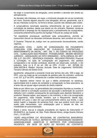 A Prática do Novo Código de Processo Civil – 1ª ed. Contemplar 2016.
Proibida a reprodução total ou parcial desta obra, por qualquer meio: eletrônico, mecânico, inclusive por processo xerográfico, sem a devida autorização do Editor (Lei nº 9.610/98).
de exigir o cumprimento da obrigação, como também o devedor tem direito ao
adimplemento.
Ao devedor não interessa, em regra, a incômoda situação de ver-se constituído
em mora. Quando alguém assume uma obrigação, tem-se, geralmente, que é
de seu interesse cumpri-la, na forma e tempo, quando não obstado pelo credor.
A jurisprudência renomada assentou entendimento de que é possível a
cumulação de pedidos, desde que atento ao rito ordinário. Destarte, revela-se
prescindível o emprego do rito especial para o procedimento da consignatória,
consoante entendimento pacífico do Egrégio Tribunal de Justiça de Goiás.
Tal expediente processual, pacificado pela jurisprudência, permite ao
consumidor discutir as cláusulas contratuais abusivas, sem constituir em mora.
O Superior Tribunal de Justiça vem se posicionando favoravelmente, senão
vejamos:
APELAÇÃO CÍVEL - AÇÃO DE CONSIGNAÇÃO EM PAGAMENTO
CUMULADA COM ANULAÇÃO DE CLÁUSULAS CONTRATUAIS -
INDEFERIMENTO DA INICIAL - ART. 295, V, DO CÓDIGO DE PROCESSO
CIVIL - CUMULAÇÃO DOS PEDIDOS - POSSIBILIDADE - MESMO NEGÓCIO
JURÍDICO - ADEQUAÇÃO AO RITO ORDINÁRIO - INTELIGÊNCIA DO ART.
292, § 2º, DO CPC - SENTENÇA CASSADA - RECURSO PROVIDO. Possível
a cumulação, na ação de consignação em pagamento, dos pedidos
consignatório e de revisão contratual, devendo ser observado, contudo, o rito
ordinário, forte no § 2º do art. 292 do CPC. (TJ-SC - AC: 297368 SC
2004.029736-8, Relator: Dionizio Jenczak, Data de Julgamento: 02/09/2005,
Terceira Câmara de Direito Civil)
Igualmente, adequando a presente inicial aos termos dos arts. 539 e segs. do
CPC, uma vez tratar-se de cumulação de pedidos pelo rito ordinário, conforme
o art. 327, § 2º do CPC, refutando-se o caráter instrumental do processo.
Se o depósito estiver menor do que o débito proclamado na sentença,
oportunidade terá a autora de completar a consignação na fase executória, se
a tanto não se opuser algum preceito de direito material.
Note-se por último que, na generalidade das prestações ilíquidas ou incertas, é
sempre cabível a cumulação sucessiva de apuração e declaração do quantum
debeatur com o pedido consequente de autorização para depósito liberatório a
posteriori. Nessas ações, que seguem o rito ordinário, e não o da consignação
em pagamento, nada impede, também, que a Requerente, desde logo,
deposite em juízo o valor em que provisoriamente estima sua dívida, o qual
estará sujeito a reajustes da sentença final, mas que poderá muito bem ser
aceito pelo demandado, com antecipação para o desate da lide, em
modalidade de autocomposição.
Sobre o tema, traz-se à colação precedente em Agravo de Instrumento nº
00.004870-4, da Capital, rel. Des. Pedro Manoel Abreu, antiga Quarta Câmara
Civil, j. 31.05.2001:
“AÇÃO ANULATÓRIA C/C REVISIONAL DE CONTRATOS BANCÁRIOS.
ANTECIPAÇÃO DE TUTELA. DEPÓSITO POR CONSIGNAÇÃO INCIDENTE.
ADMISSIBILIDADE. ADMITE-SE O DEPÓSITO POR CONSIGNAÇÃO
INCIDENTE, EM SEDE DE AÇÃO DE REVISÃO DE CONTRATO,
 