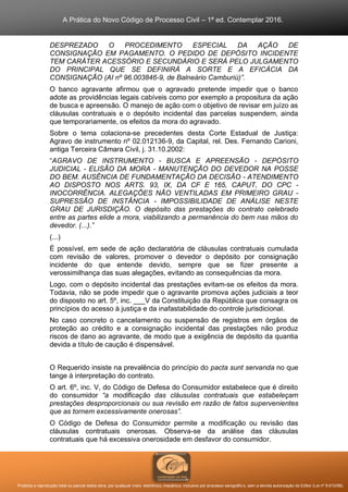 A Prática do Novo Código de Processo Civil – 1ª ed. Contemplar 2016.
Proibida a reprodução total ou parcial desta obra, por qualquer meio: eletrônico, mecânico, inclusive por processo xerográfico, sem a devida autorização do Editor (Lei nº 9.610/98).
DESPREZADO O PROCEDIMENTO ESPECIAL DA AÇÃO DE
CONSIGNAÇÃO EM PAGAMENTO. O PEDIDO DE DEPÓSITO INCIDENTE
TEM CARÁTER ACESSÓRIO E SECUNDÁRIO E SERÁ PELO JULGAMENTO
DO PRINCIPAL QUE SE DEFINIRÁ A SORTE E A EFICÁCIA DA
CONSIGNAÇÃO (AI nº 96.003846-9, de Balneário Camburiú)”.
O banco agravante afirmou que o agravado pretende impedir que o banco
adote as providências legais cabíveis como por exemplo a propositura da ação
de busca e apreensão. O manejo de ação com o objetivo de revisar em juízo as
cláusulas contratuais e o depósito incidental das parcelas suspendem, ainda
que temporariamente, os efeitos da mora do agravado.
Sobre o tema colaciona-se precedentes desta Corte Estadual de Justiça:
Agravo de instrumento nº 02.012136-9, da Capital, rel. Des. Fernando Carioni,
antiga Terceira Câmara Civil, j. 31.10.2002:
“AGRAVO DE INSTRUMENTO - BUSCA E APREENSÃO - DEPÓSITO
JUDICIAL - ELISÃO DA MORA - MANUTENÇÃO DO DEVEDOR NA POSSE
DO BEM. AUSÊNCIA DE FUNDAMENTAÇÃO DA DECISÃO - ATENDIMENTO
AO DISPOSTO NOS ARTS. 93, IX, DA CF E 165, CAPUT, DO CPC -
INOCORRÊNCIA. ALEGAÇÕES NÃO VENTILADAS EM PRIMEIRO GRAU -
SUPRESSÃO DE INSTÂNCIA - IMPOSSIBILIDADE DE ANÁLISE NESTE
GRAU DE JURISDIÇÃO. O depósito das prestações do contrato celebrado
entre as partes elide a mora, viabilizando a permanência do bem nas mãos do
devedor. (...).”
(...)
É possível, em sede de ação declaratória de cláusulas contratuais cumulada
com revisão de valores, promover o devedor o depósito por consignação
incidente do que entende devido, sempre que se fizer presente a
verossimilhança das suas alegações, evitando as consequências da mora.
Logo, com o depósito incidental das prestações evitam-se os efeitos da mora.
Todavia, não se pode impedir que o agravante promova ações judiciais a teor
do disposto no art. 5º, inc. ___V da Constituição da República que consagra os
princípios do acesso à justiça e da inafastabilidade do controle jurisdicional.
No caso concreto o cancelamento ou suspensão de registros em órgãos de
proteção ao crédito e a consignação incidental das prestações não produz
riscos de dano ao agravante, de modo que a exigência de depósito da quantia
devida a título de caução é dispensável.
O Requerido insiste na prevalência do princípio do pacta sunt servanda no que
tange à interpretação do contrato.
O art. 6º, inc. V, do Código de Defesa do Consumidor estabelece que é direito
do consumidor “a modificação das cláusulas contratuais que estabeleçam
prestações desproporcionais ou sua revisão em razão de fatos supervenientes
que as tornem excessivamente onerosas”.
O Código de Defesa do Consumidor permite a modificação ou revisão das
cláusulas contratuais onerosas. Observa-se da análise das cláusulas
contratuais que há excessiva onerosidade em desfavor do consumidor.
 