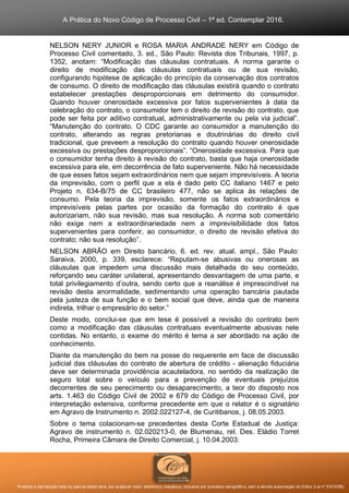 A Prática do Novo Código de Processo Civil – 1ª ed. Contemplar 2016.
Proibida a reprodução total ou parcial desta obra, por qualquer meio: eletrônico, mecânico, inclusive por processo xerográfico, sem a devida autorização do Editor (Lei nº 9.610/98).
NELSON NERY JUNIOR e ROSA MARIA ANDRADE NERY em Código de
Processo Civil comentado, 3. ed., São Paulo: Revista dos Tribunais, 1997, p.
1352, anotam: “Modificação das cláusulas contratuais. A norma garante o
direito de modificação das cláusulas contratuais ou de sua revisão,
configurando hipótese de aplicação do princípio da conservação dos contratos
de consumo. O direito de modificação das cláusulas existirá quando o contrato
estabelecer prestações desproporcionais em detrimento do consumidor.
Quando houver onerosidade excessiva por fatos supervenientes à data da
celebração do contrato, o consumidor tem o direito de revisão do contrato, que
pode ser feita por aditivo contratual, administrativamente ou pela via judicial”.
“Manutenção do contrato. O CDC garante ao consumidor a manutenção do
contrato, alterando as regras pretorianas e doutrinárias do direito civil
tradicional, que preveem a resolução do contrato quando houver onerosidade
excessiva ou prestações desproporcionais”. “Onerosidade excessiva. Para que
o consumidor tenha direito à revisão do contrato, basta que haja onerosidade
excessiva para ele, em decorrência de fato superveniente. Não há necessidade
de que esses fatos sejam extraordinários nem que sejam imprevisíveis. A teoria
da imprevisão, com o perfil que a ela é dado pelo CC italiano 1467 e pelo
Projeto n. 634-B/75 de CC brasileiro 477, não se aplica às relações de
consumo. Pela teoria da imprevisão, somente os fatos extraordinários e
imprevisíveis pelas partes por ocasião da formação do contrato é que
autorizariam, não sua revisão, mas sua resolução. A norma sob comentário
não exige nem a extraordinariedade nem a imprevisibilidade dos fatos
supervenientes para conferir, ao consumidor, o direito de revisão efetiva do
contrato; não sua resolução”.
NELSON ABRÃO em Direito bancário, 6. ed. rev. atual. ampl., São Paulo:
Saraiva, 2000, p. 339, esclarece: “Reputam-se abusivas ou onerosas as
cláusulas que impedem uma discussão mais detalhada do seu conteúdo,
reforçando seu caráter unilateral, apresentando desvantagem de uma parte, e
total privilegiamento d’outra, sendo certo que a reanálise é imprescindível na
revisão desta anormalidade, sedimentando uma operação bancária pautada
pela justeza de sua função e o bem social que deve, ainda que de maneira
indireta, trilhar o empresário do setor.”
Deste modo, conclui-se que em tese é possível a revisão do contrato bem
como a modificação das cláusulas contratuais eventualmente abusivas nele
contidas. No entanto, o exame do mérito é tema a ser abordado na ação de
conhecimento.
Diante da manutenção do bem na posse do requerente em face de discussão
judicial das cláusulas do contrato de abertura de crédito - alienação fiduciária
deve ser determinada providência acauteladora, no sentido da realização de
seguro total sobre o veículo para a prevenção de eventuais prejuízos
decorrentes de seu perecimento ou desaparecimento, a teor do disposto nos
arts. 1.463 do Código Civil de 2002 e 679 do Código de Processo Civil, por
interpretação extensiva, conforme precedente em que o relator é o signatário
em Agravo de Instrumento n. 2002.022127-4, de Curitibanos, j. 08.05.2003.
Sobre o tema colacionam-se precedentes desta Corte Estadual de Justiça:
Agravo de instrumento n. 02.020213-0, de Blumenau, rel. Des. Eládio Torret
Rocha, Primeira Câmara de Direito Comercial, j. 10.04.2003:
 